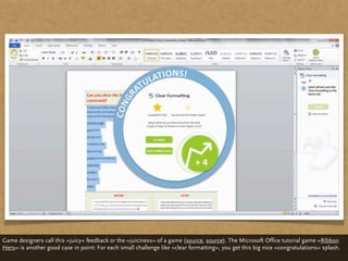 Game designers call this »juicy« feedback or the »juiciness« of a game (source, source). The Microsoft Office tutorial game »Ribbon
Hero« is another good case in point: For each small challenge like »clear formatting«, you get this big nice »congratulations« splash.
 