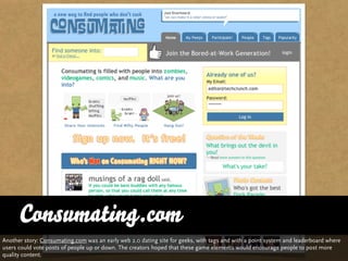 Consumating.com
Another story: Consumating.com was an early web 2.0 dating site for geeks, with tags and with a point system and leaderboard where
users could vote posts of people up or down. The creators hoped that these game elements would encourage people to post more
quality content.
 