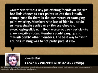 »Members without any pre-existing friends on the site
            had little chance to earn points unless they literally
            campaigned for them in the comments, encouraging
            point whoring. Members with lots of friends... sat in
            unimpeachable positions on the scoreboards,
            encouraging elitism. ... Even worse was our decision to
            allow negative votes. Members could gang up and
            "thumb bomb" other members. The best way to "win"
            at Consumating was to not participate at all!«


                                                                                                                           http://bit.ly/fJ7LPU




                                 Ben Brown
                                 i love my chicken wire mommy (2009)
Ben Brown, co-founder of Consumating, recently retold their experience of what havoc a badly executed point system can wreck,
encouraging all kinds of unintended user behavior.
 