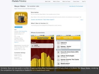 Similarly, there are now quite a number of apps out that allow Foursquare users to auto-check in to places, like Mayor Maker, rendering
the competition for mayorship or leadership on a leaderboard moot.
 