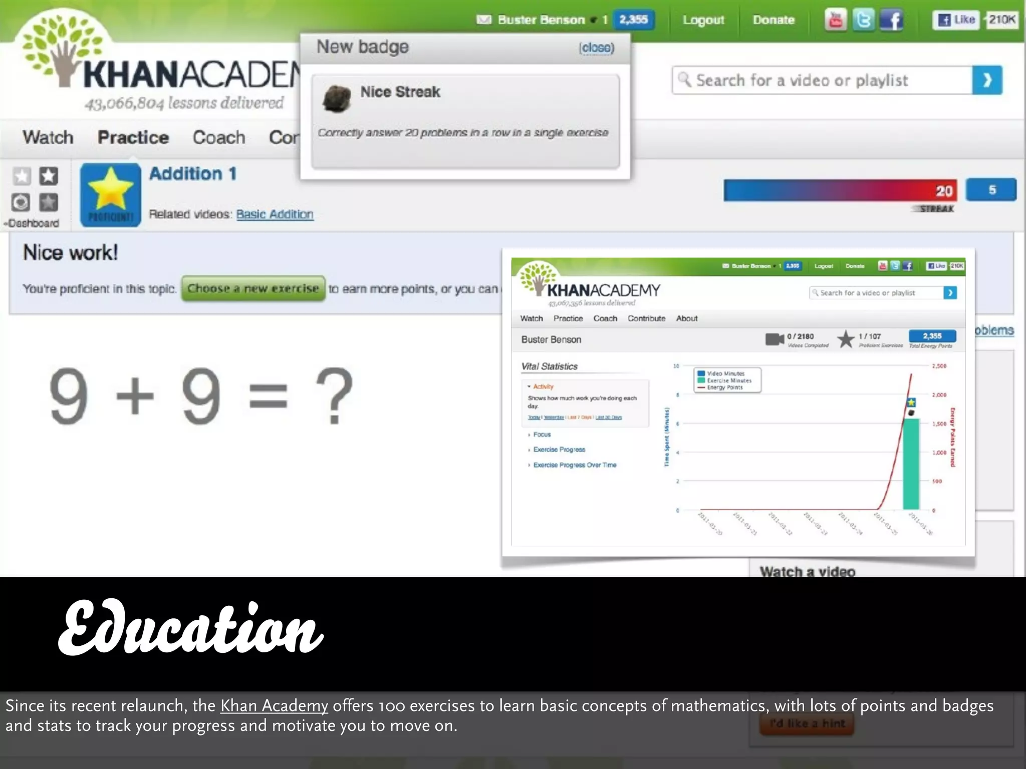 Education
Since its recent relaunch, the Khan Academy offers 100 exercises to learn basic concepts of mathematics, with lots of points and badges
and stats to track your progress and motivate you to move on.
 