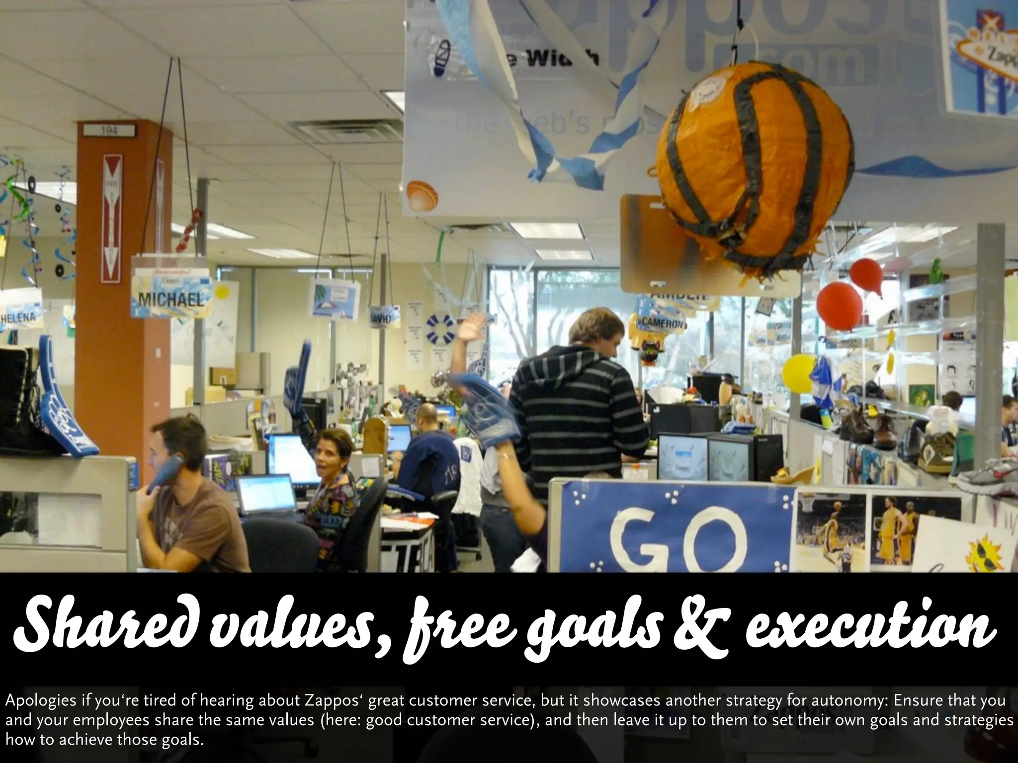 Shared values, free goals & execution
Apologies if you‘re tired of hearing about Zappos‘ great customer service, but it showcases another strategy for autonomy: Ensure that you
and your employees share the same values (here: good customer service), and then leave it up to them to set their own goals and strategies
how to achieve those goals.
 