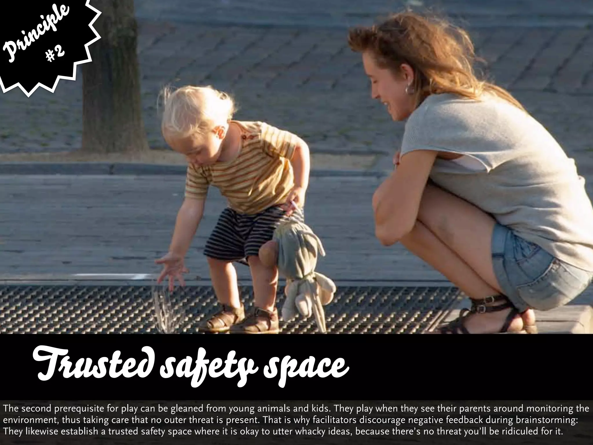 ip le
      c
    in 2
  r
 P #




      Trusted safety space
      … vs. Quality and Variety
The second prerequisite for play can be gleaned from young animals and kids. They play when they see their parents around monitoring the
environment, thus taking care that no outer threat is present. That is why facilitators discourage negative feedback during brainstorming:
They likewise establish a trusted safety space where it is okay to utter whacky ideas, because there’s no threat you’ll be ridiculed for it.
 