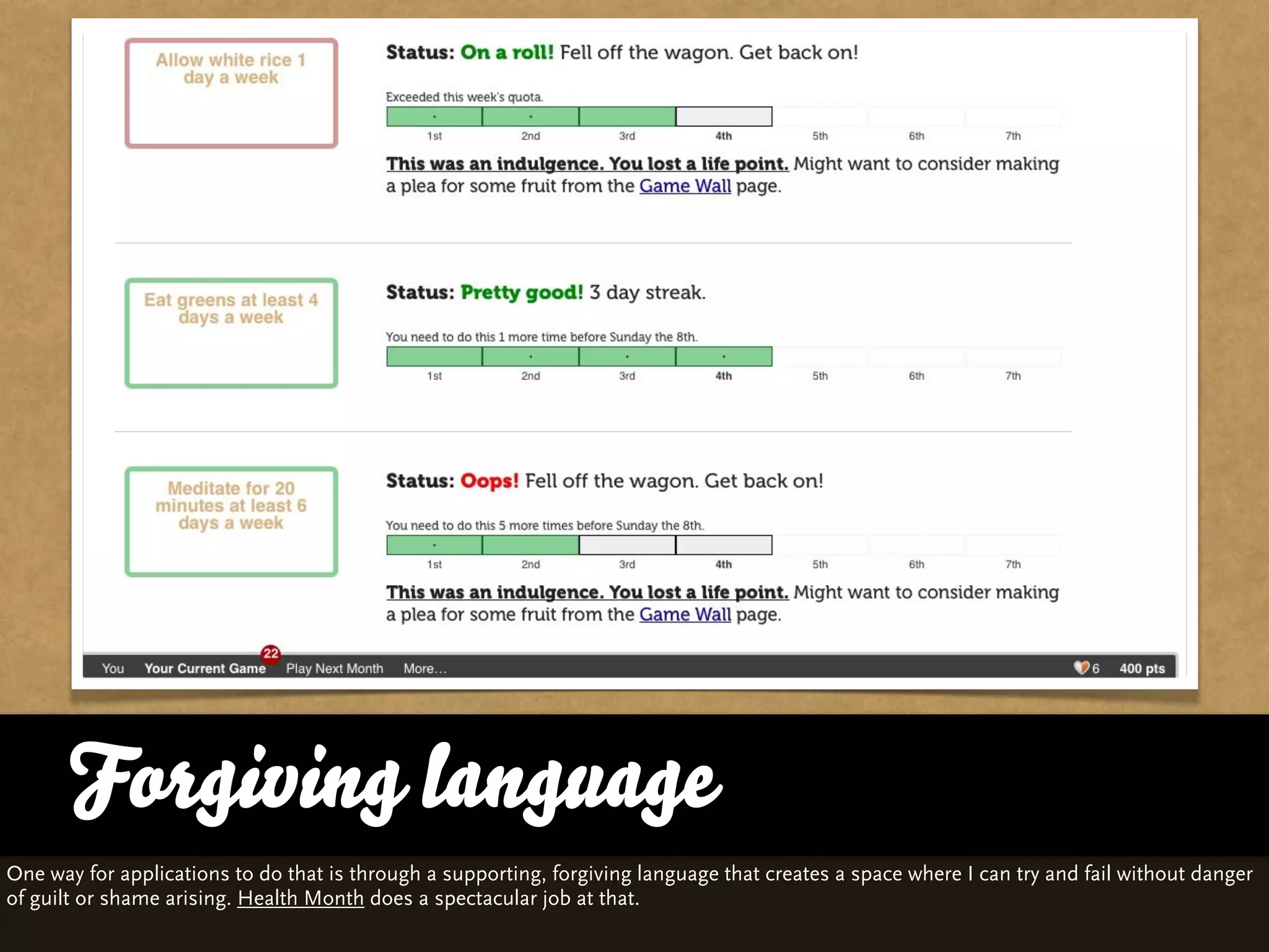 Forgiving language
       … vs. Quality and Variety
One way for applications to do that is through a supporting, forgiving language that creates a space where I can try and fail without danger
of guilt or shame arising. Health Month does a spectacular job at that.
 