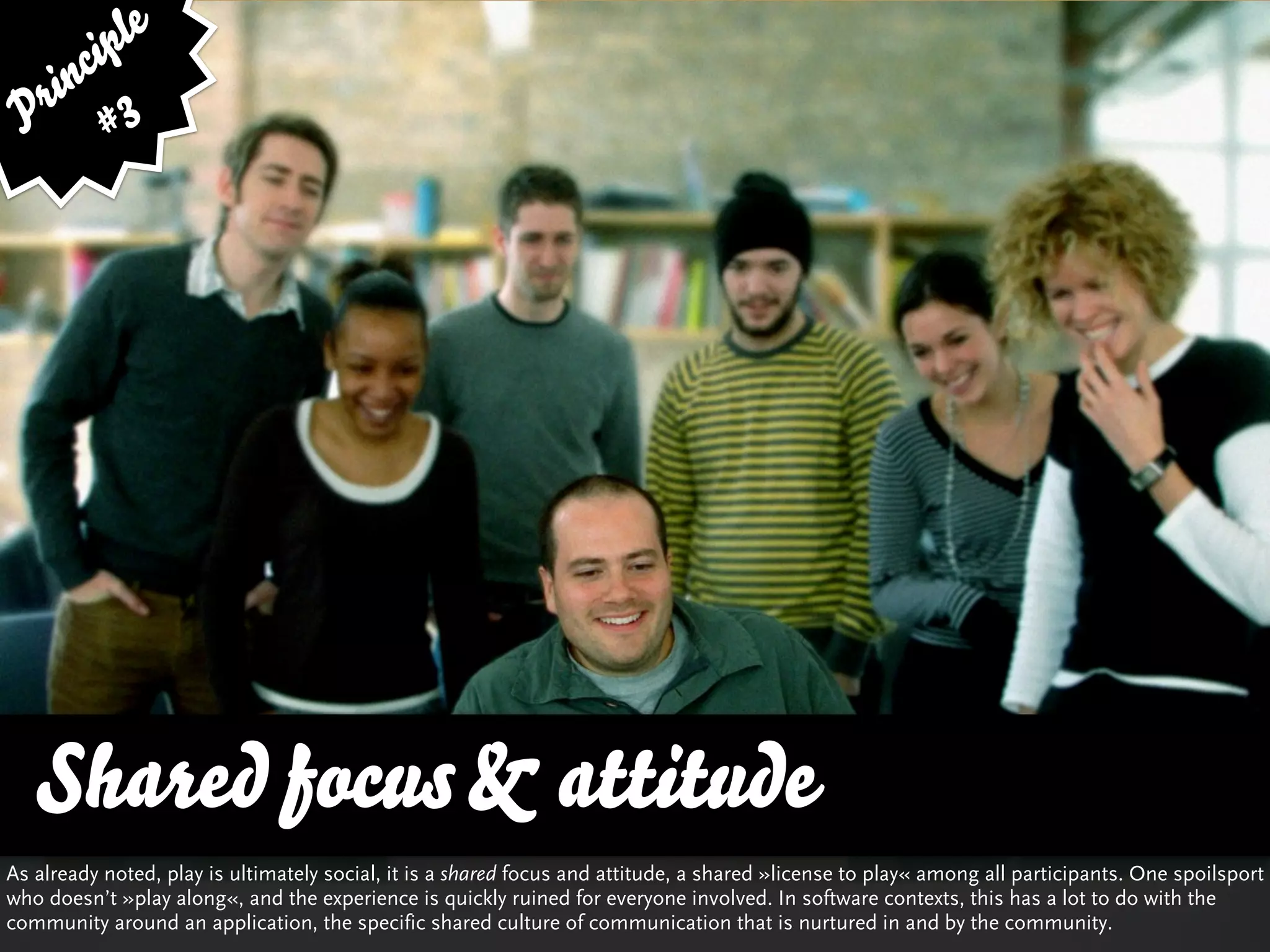 ip le
      c
    in 3
  r
 P #




   Shared focus & attitude
As already noted, play is ultimately social, it is a shared focus and attitude, a shared »license to play« among all participants. One spoilsport
who doesn’t »play along«, and the experience is quickly ruined for everyone involved. In software contexts, this has a lot to do with the
community around an application, the specific shared culture of communication that is nurtured in and by the community.
 