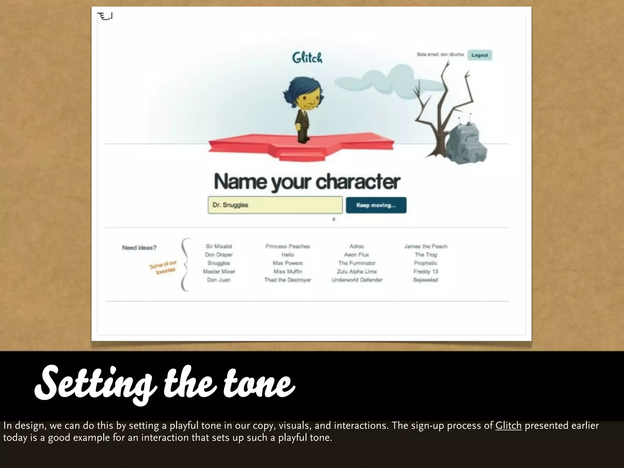 Setting the tone
       … vs. Quality and Variety
In design, we can do this by setting a playful tone in our copy, visuals, and interactions. The sign-up process of Glitch presented earlier
today is a good example for an interaction that sets up such a playful tone.
 