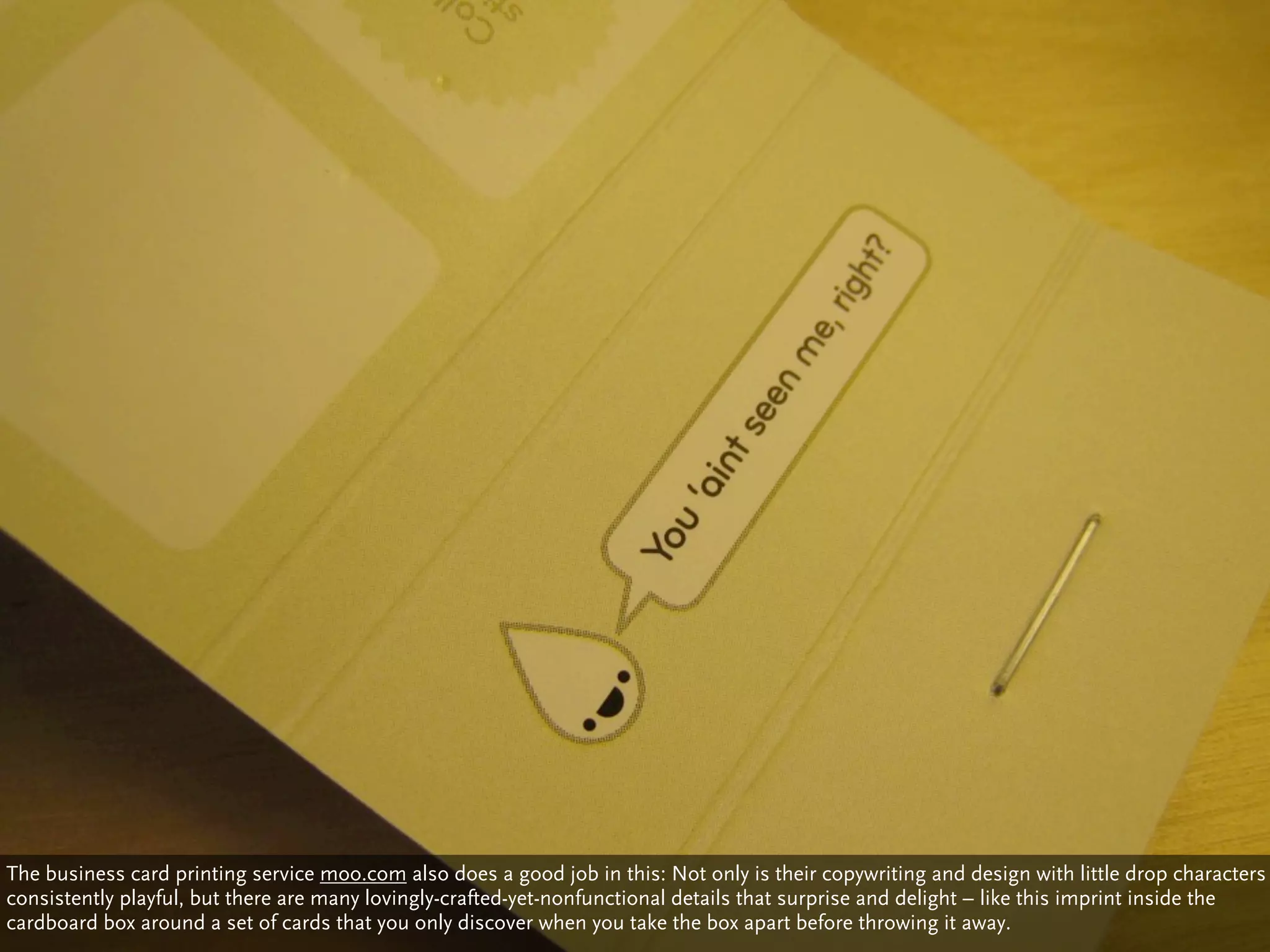 The business card printing service moo.com also does a good job in this: Not only is their copywriting and design with little drop characters
consistently playful, but there are many lovingly-crafted-yet-nonfunctional details that surprise and delight – like this imprint inside the
cardboard box around a set of cards that you only discover when you take the box apart before throwing it away.
 