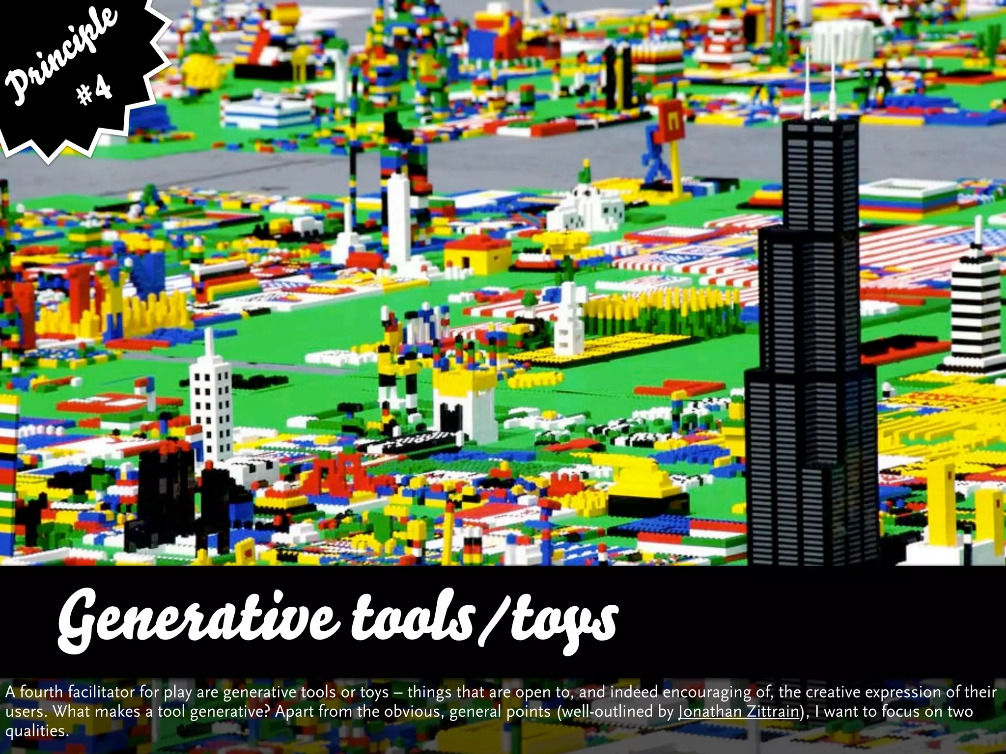 ip le
      c
    in 4
  r
 P #




       Generative tools/toys
A fourth facilitator for play are generative tools or toys – things that are open to, and indeed encouraging of, the creative expression of their
users. What makes a tool generative? Apart from the obvious, general points (well-outlined by Jonathan Zittrain), I want to focus on two
qualities.
 