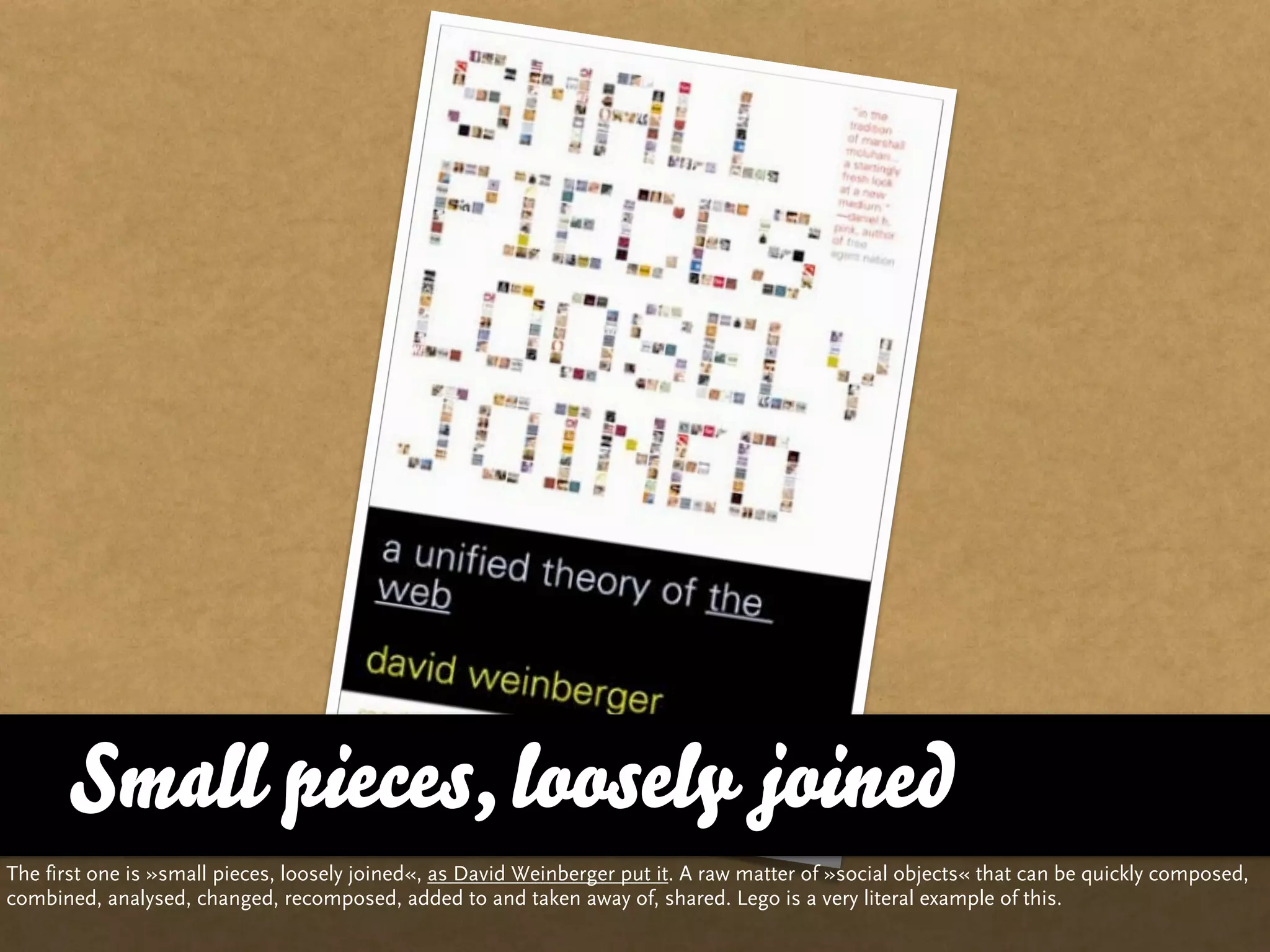 Small pieces, loosely joined
The first one is »small pieces, loosely joined«, as David Weinberger put it. A raw matter of »social objects« that can be quickly composed,
combined, analysed, changed, recomposed, added to and taken away of, shared. Lego is a very literal example of this.
 