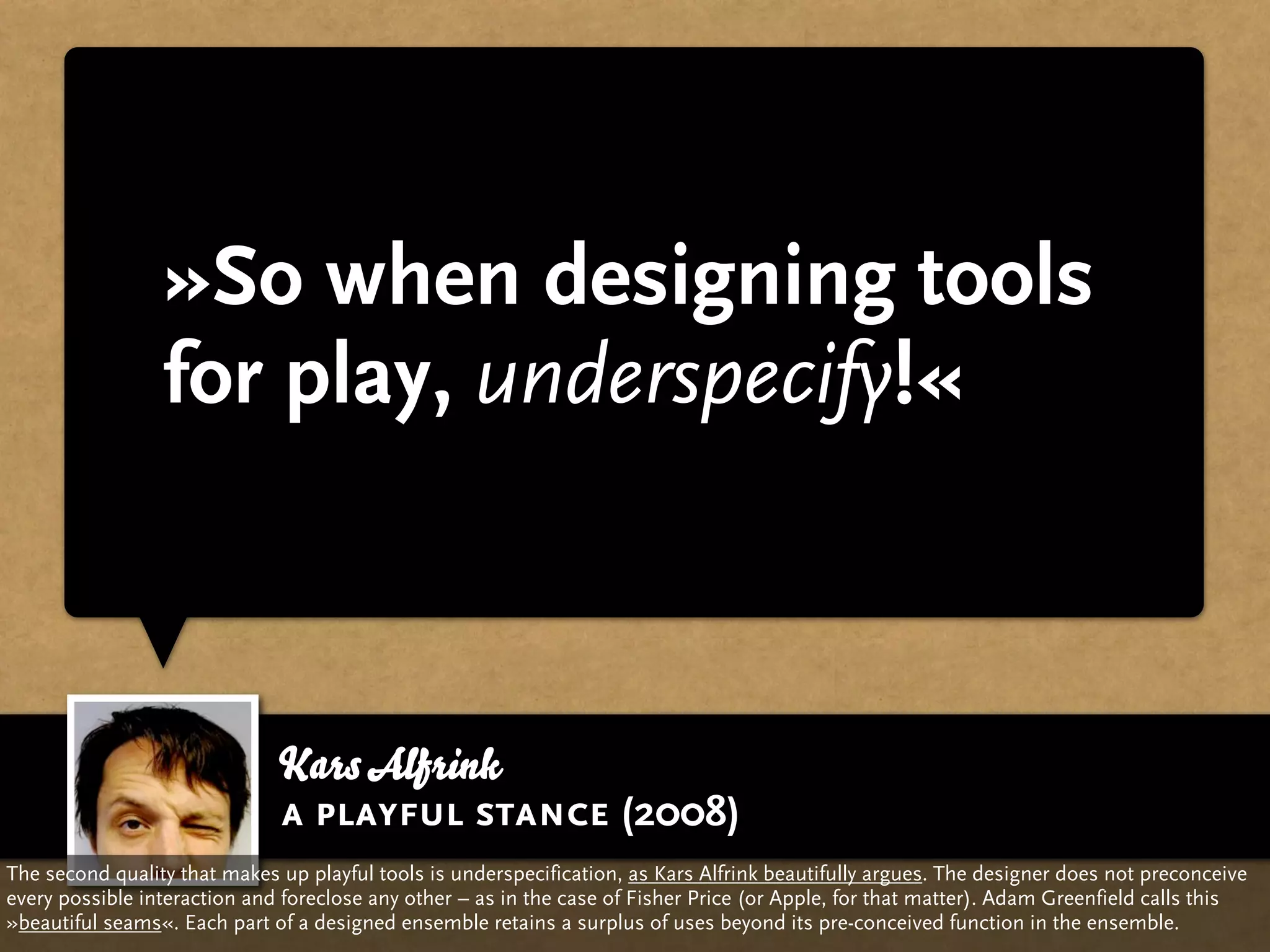 »So when designing tools
                 for play, underspecify!«



                              Kars Alfrink
                              a playful stance (2008)
The second quality that makes up playful tools is underspecification, as Kars Alfrink beautifully argues. The designer does not preconceive
every possible interaction and foreclose any other – as in the case of Fisher Price (or Apple, for that matter). Adam Greenfield calls this
»beautiful seams«. Each part of a designed ensemble retains a surplus of uses beyond its pre-conceived function in the ensemble.
 