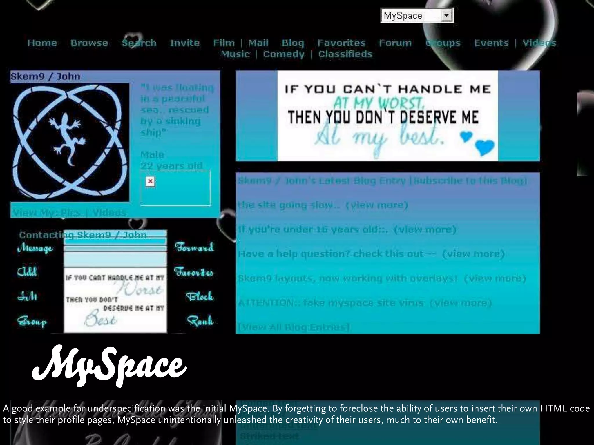 MySpace
A good example for underspecification was the initial MySpace. By forgetting to foreclose the ability of users to insert their own HTML code
to style their profile pages, MySpace unintentionally unleashed the creativity of their users, much to their own benefit.
 
