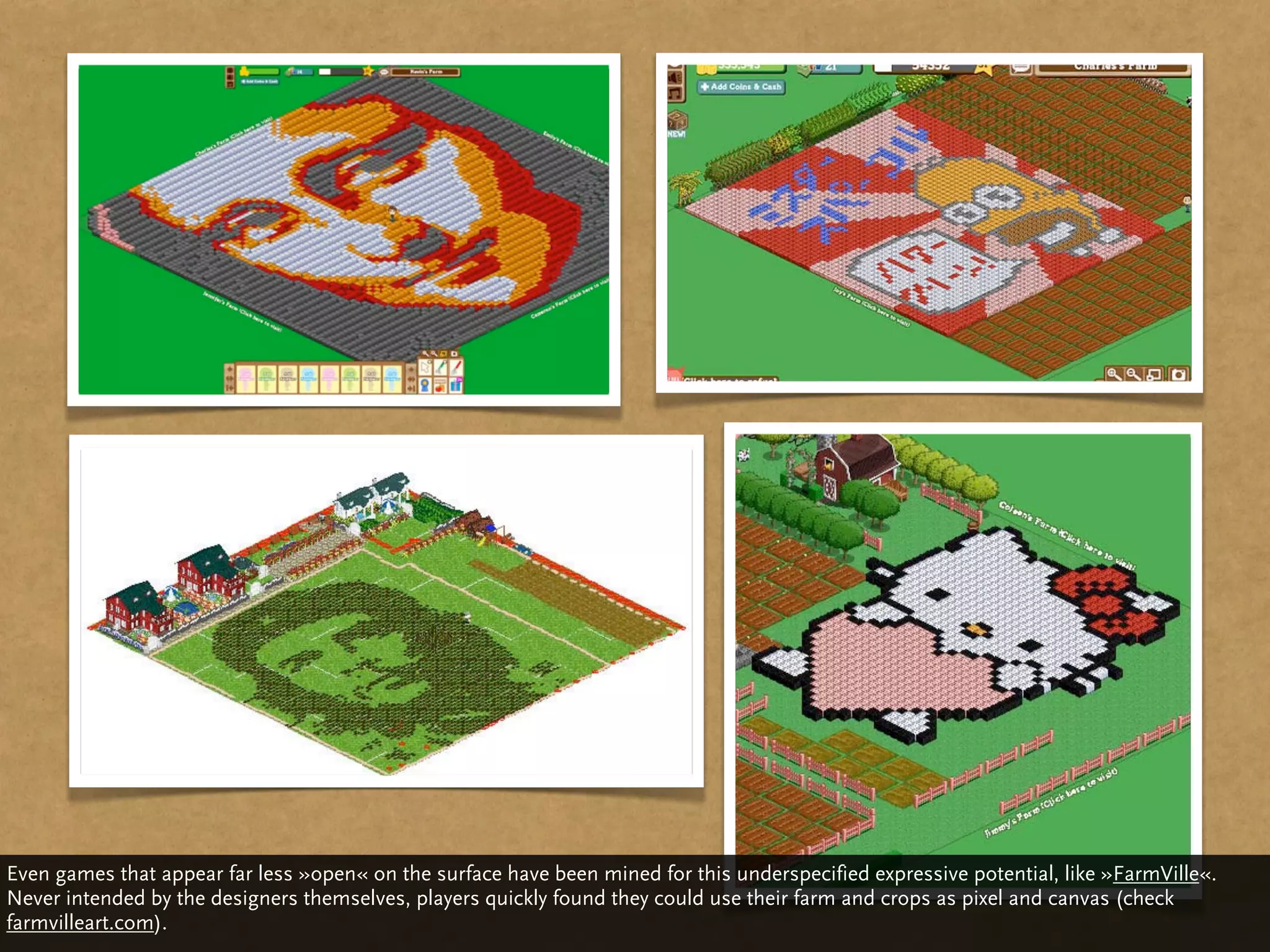 Even games that appear far less »open« on the surface have been mined for this underspecified expressive potential, like »FarmVille«.
Never intended by the designers themselves, players quickly found they could use their farm and crops as pixel and canvas (check
farmvilleart.com).
 