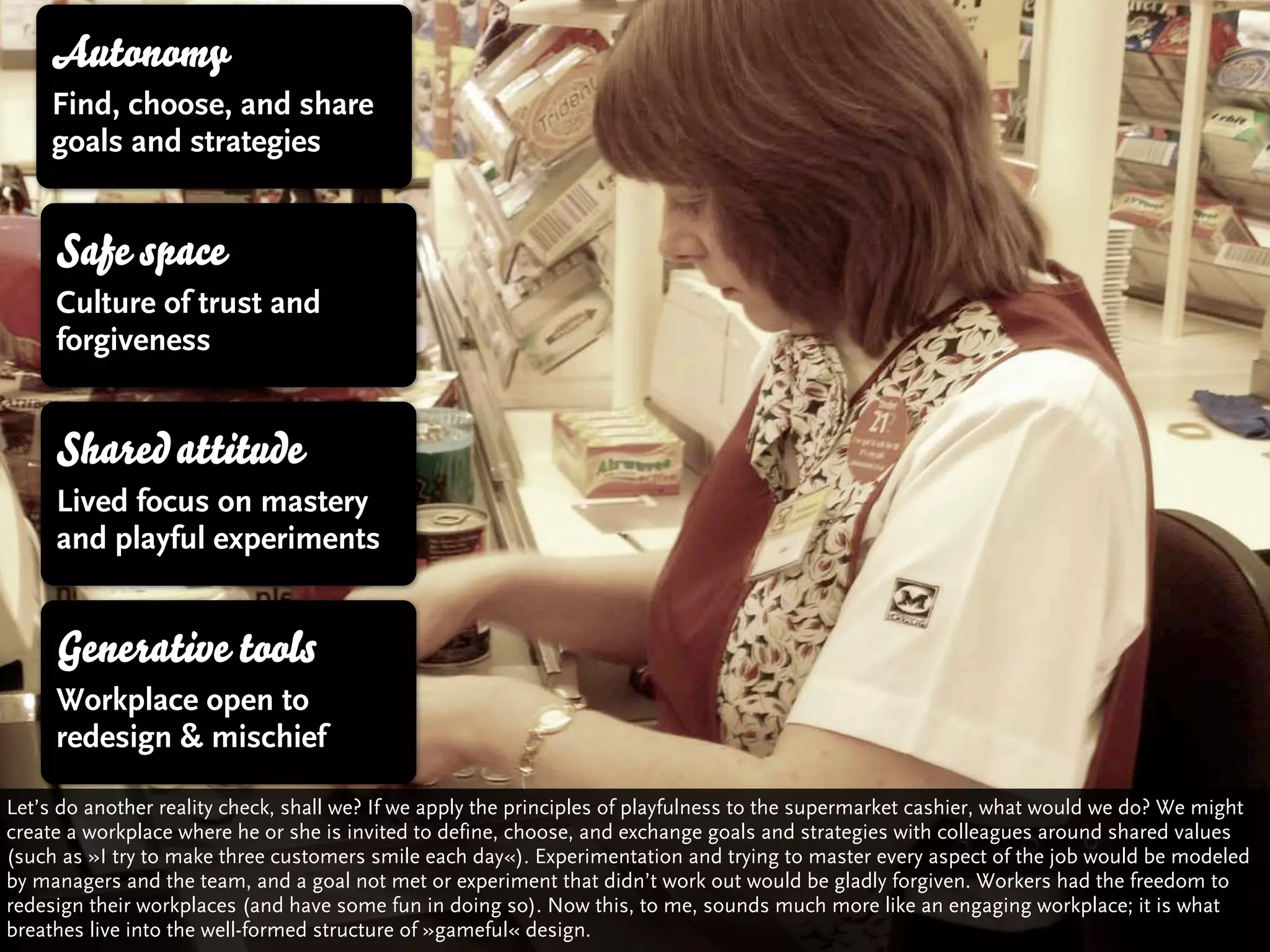 Autonomy
     Find, choose, and share
     goals and strategies


     Safe space
     Culture of trust and
     forgiveness


     Shared attitude
     Lived focus on mastery
     and playful experiments


     Generative tools
     Workplace open to
     redesign & mischief

Let’s do another reality check, shall we? If we apply the principles of playfulness to the supermarket cashier, what would we do? We might
create a workplace where he or she is invited to define, choose, and exchange goals and strategies with colleagues around shared values
(such as »I try to make three customers smile each day«). Experimentation and trying to master every aspect of the job would be modeled
by managers and the team, and a goal not met or experiment that didn’t work out would be gladly forgiven. Workers had the freedom to
redesign their workplaces (and have some fun in doing so). Now this, to me, sounds much more like an engaging workplace; it is what
breathes live into the well-formed structure of »gameful« design.
 