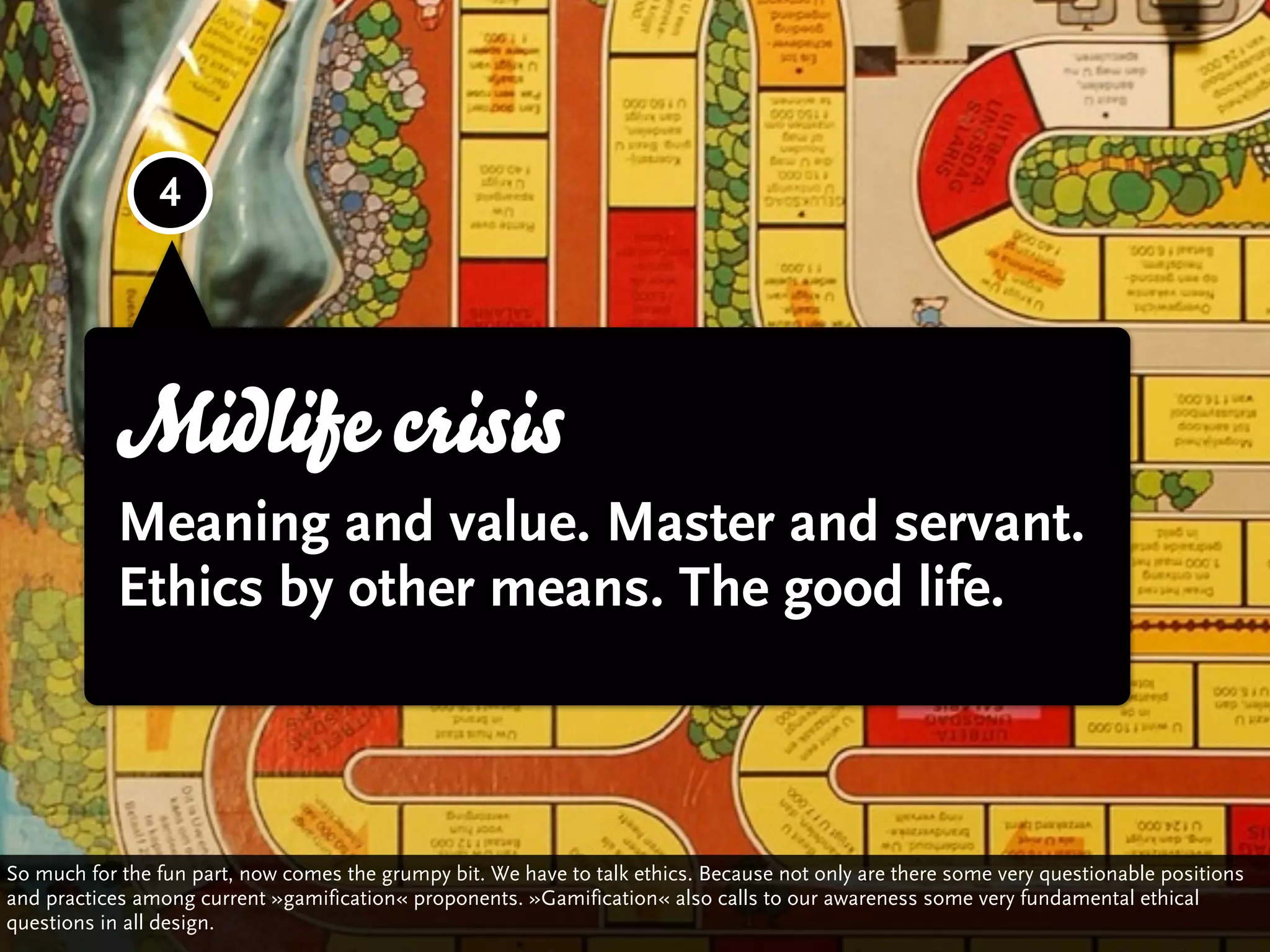 4



                                                                                     3

            Midlife crisis
            Meaning and value. Master and servant.
            Ethics by other means. The good life.



So much for the fun part, now comes the grumpy bit. We have to talk ethics. Because not only are there some very questionable positions
and practices among current »gamification« proponents. »Gamification« also calls to our awareness some very fundamental ethical
questions in all design.
 