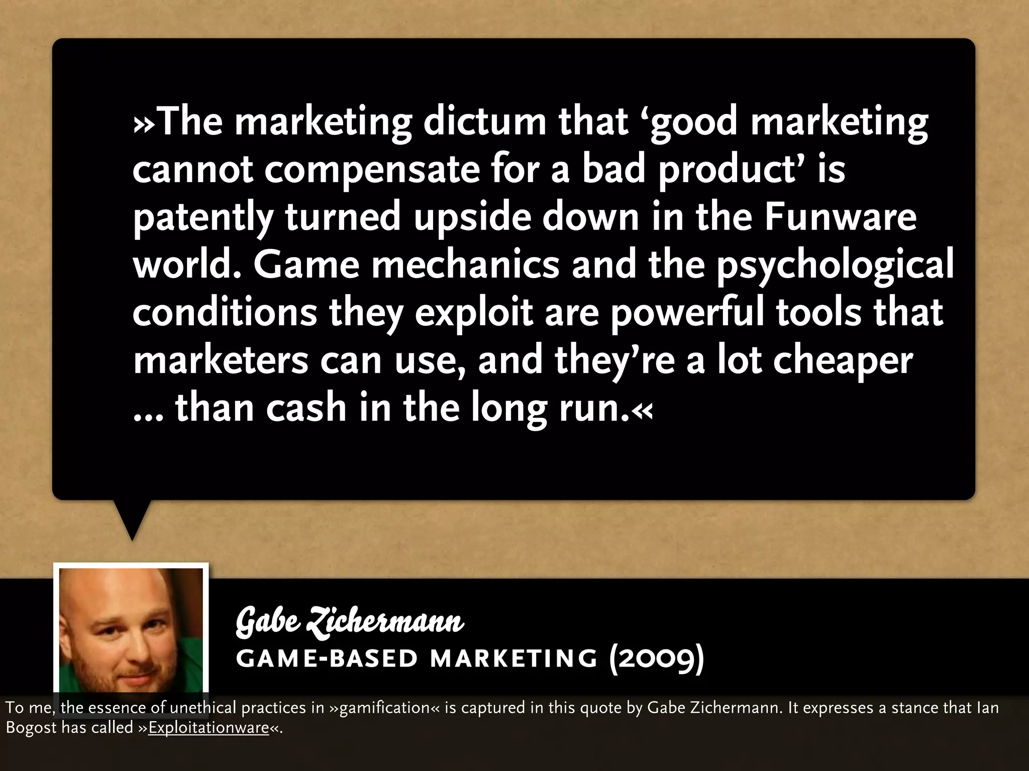 »The marketing dictum that ‘good marketing
                 cannot compensate for a bad product’ is
                 patently turned upside down in the Funware
                 world. Game mechanics and the psychological
                 conditions they exploit are powerful tools that
                 marketers can use, and they’re a lot cheaper
                 … than cash in the long run.«



                               Gabe Zichermann
                               game-based marketing (2009)
To me, the essence of unethical practices in »gamification« is captured in this quote by Gabe Zichermann. It expresses a stance that Ian
Bogost has called »Exploitationware«.
 