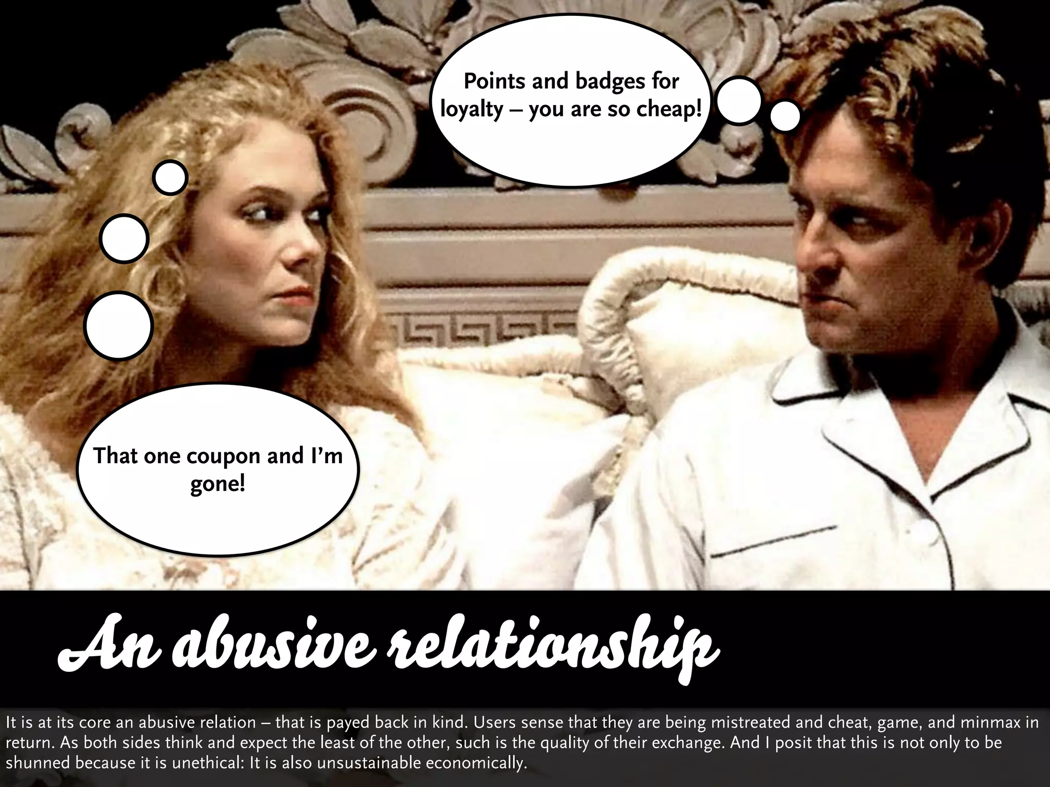 Points and badges for
                                                           loyalty – you are so cheap!




           That one coupon and I’m
                    gone!




       An abusive relationship
It is at its core an abusive relation – that is payed back in kind. Users sense that they are being mistreated and cheat, game, and minmax in
return. As both sides think and expect the least of the other, such is the quality of their exchange. And I posit that this is not only to be
shunned because it is unethical: It is also unsustainable economically.
 