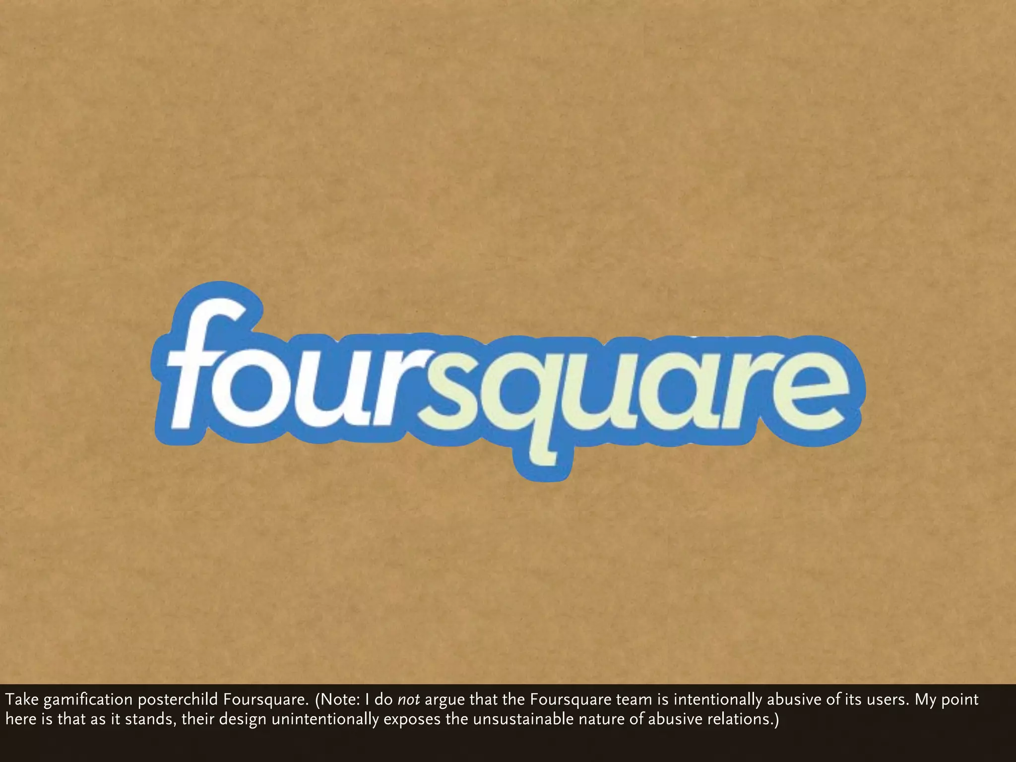 Take gamification posterchild Foursquare. (Note: I do not argue that the Foursquare team is intentionally abusive of its users. My point
here is that as it stands, their design unintentionally exposes the unsustainable nature of abusive relations.)
 
