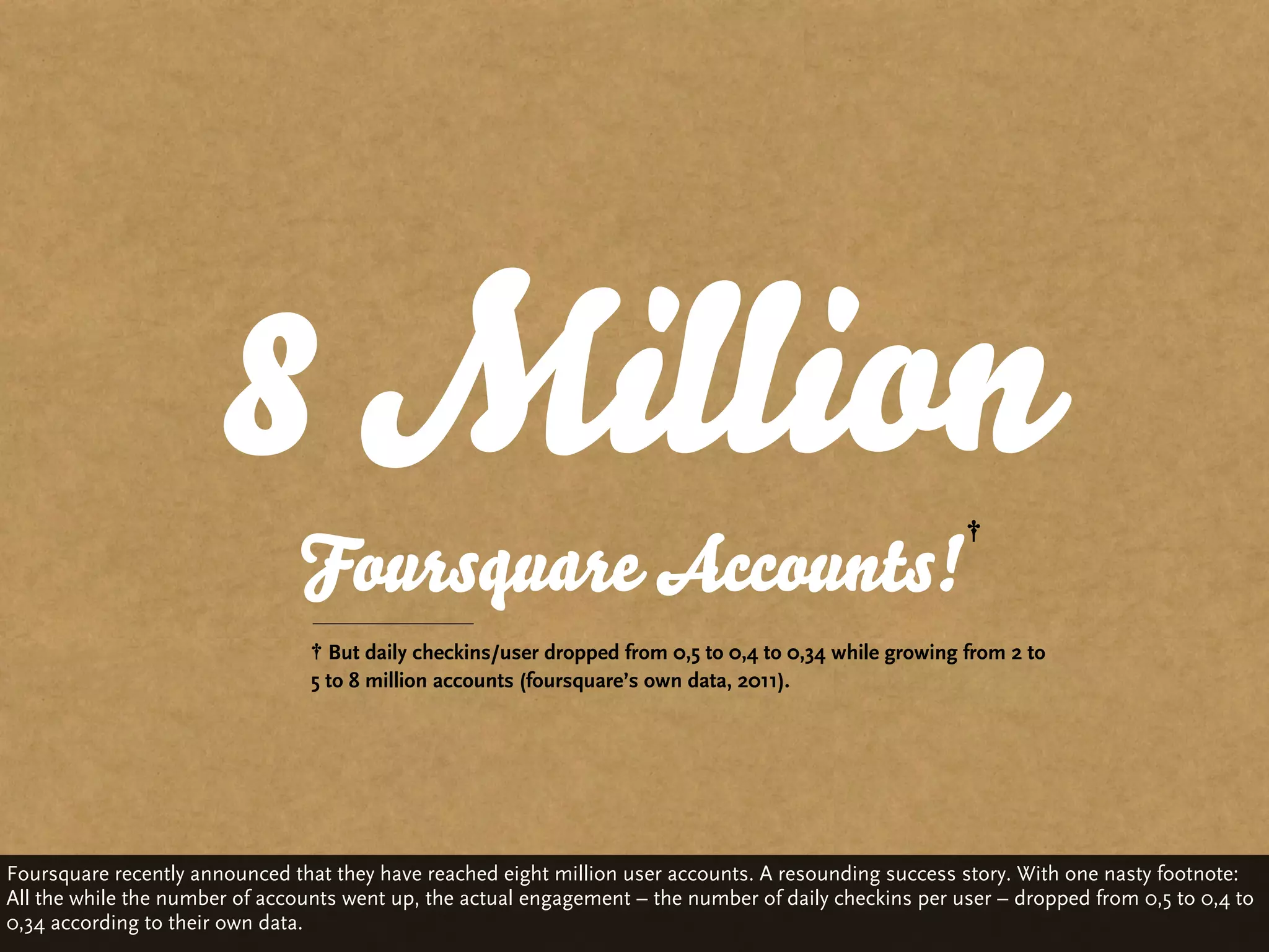 8 Million
                                Foursquare Accounts!
                                   But daily checkins/user dropped from 0,5 to 0,4 to 0,34 while growing from 2 to
                                 5 to 8 million accounts (foursquare’s own data, 2011).




Foursquare recently announced that they have reached eight million user accounts. A resounding success story. With one nasty footnote:
All the while the number of accounts went up, the actual engagement – the number of daily checkins per user – dropped from 0,5 to 0,4 to
0,34 according to their own data.
 