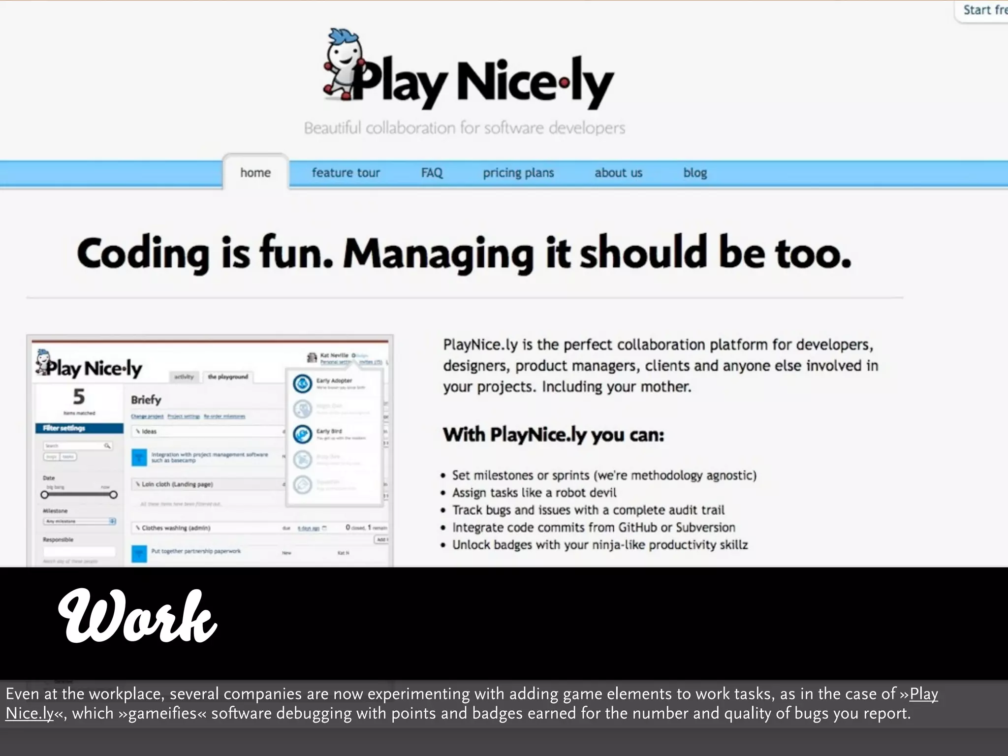 Work
Even at the workplace, several companies are now experimenting with adding game elements to work tasks, as in the case of »Play
Nice.ly«, which »gameifies« software debugging with points and badges earned for the number and quality of bugs you report.
 