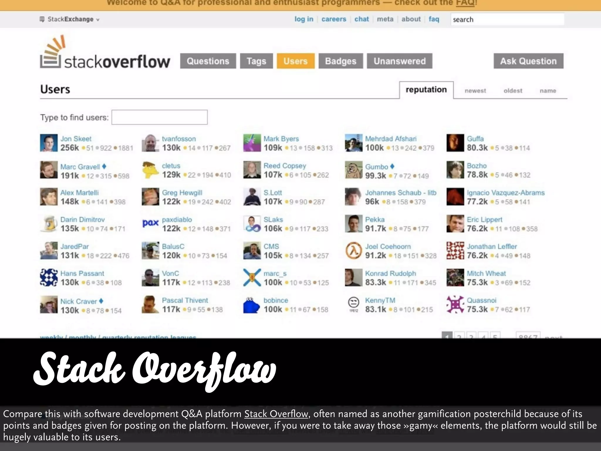 Stack Overflow
Compare this with software development Q&A platform Stack Overflow, often named as another gamification posterchild because of its
points and badges given for posting on the platform. However, if you were to take away those »gamy« elements, the platform would still be
hugely valuable to its users.
 