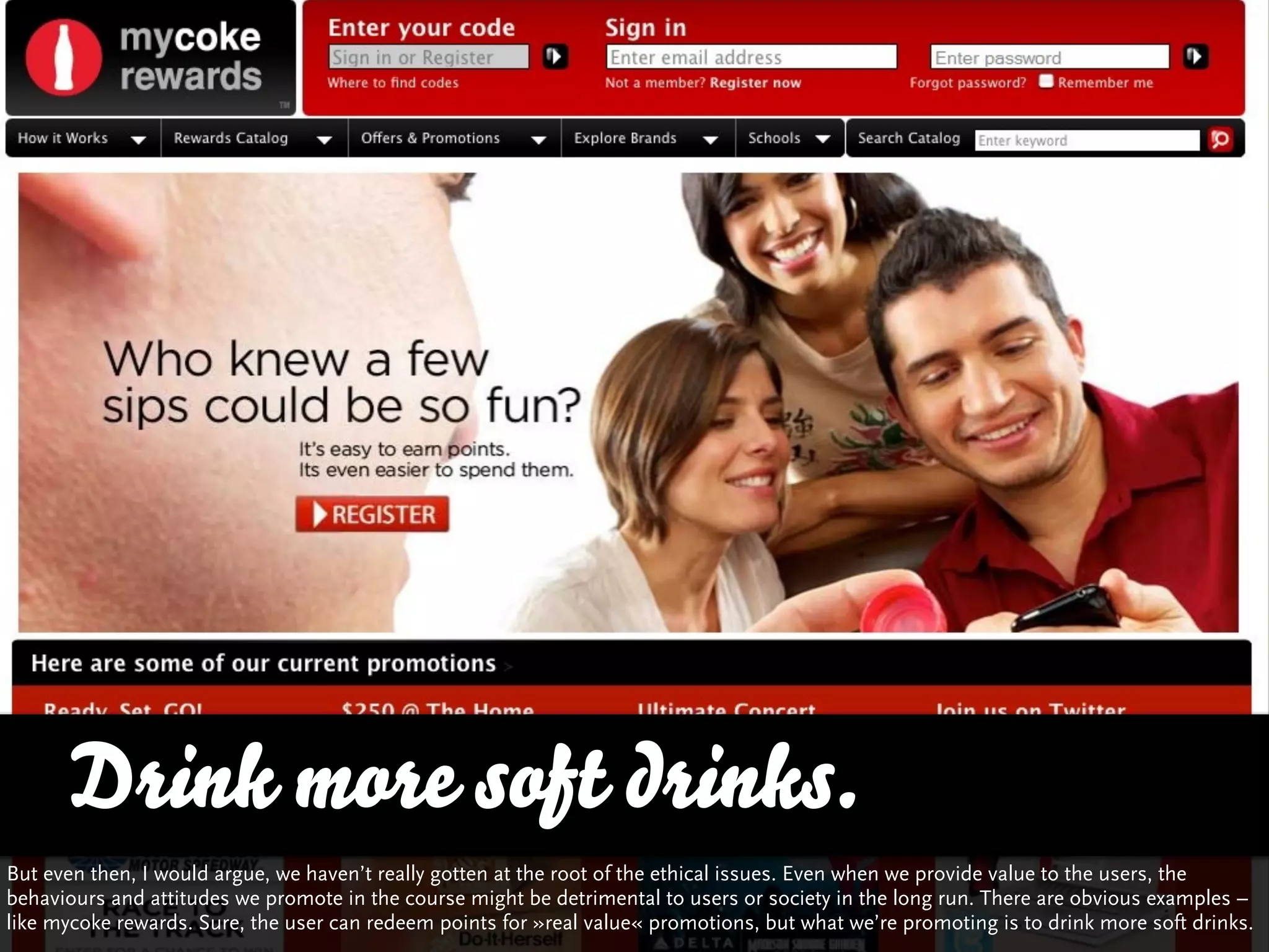 Drink more soft drinks.
But even then, I would argue, we haven’t really gotten at the root of the ethical issues. Even when we provide value to the users, the
behaviours and attitudes we promote in the course might be detrimental to users or society in the long run. There are obvious examples –
like mycoke rewards. Sure, the user can redeem points for »real value« promotions, but what we’re promoting is to drink more soft drinks.
 