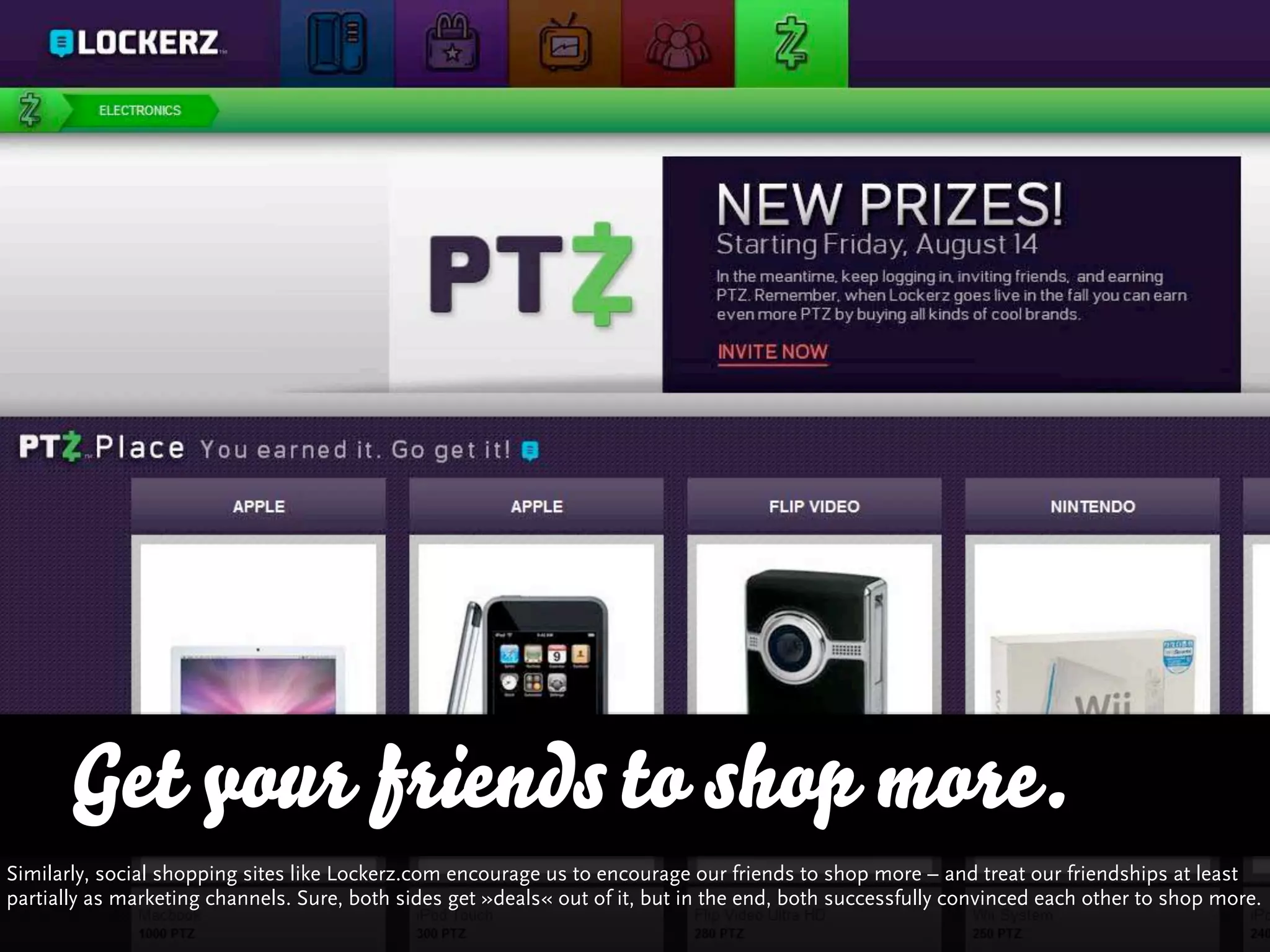 Get your friends to shop more.
Similarly, social shopping sites like Lockerz.com encourage us to encourage our friends to shop more – and treat our friendships at least
partially as marketing channels. Sure, both sides get »deals« out of it, but in the end, both successfully convinced each other to shop more.
 
