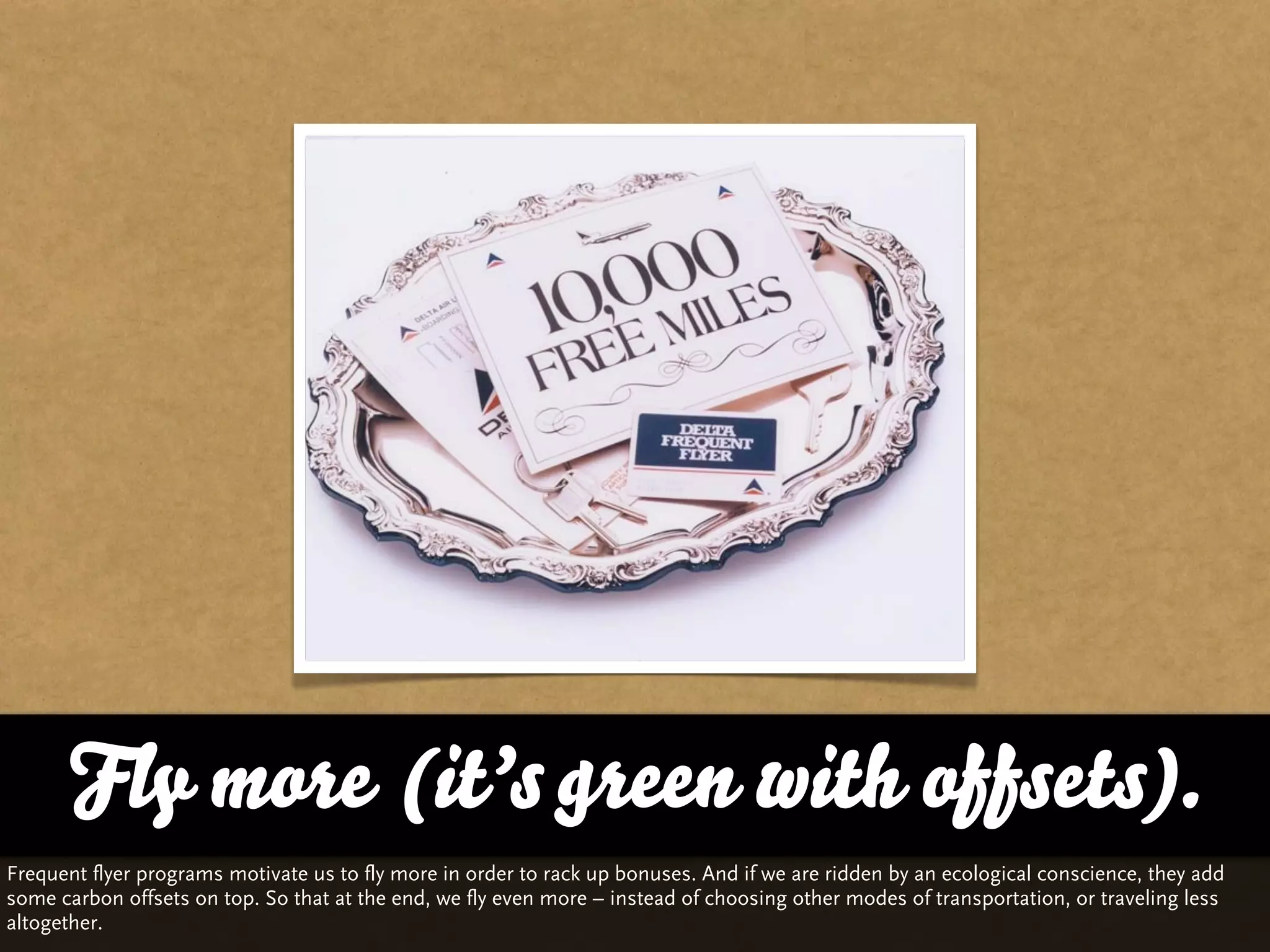 Fly more (it’s green with offsets).
Frequent flyer programs motivate us to fly more in order to rack up bonuses. And if we are ridden by an ecological conscience, they add
some carbon offsets on top. So that at the end, we fly even more – instead of choosing other modes of transportation, or traveling less
altogether.
 
