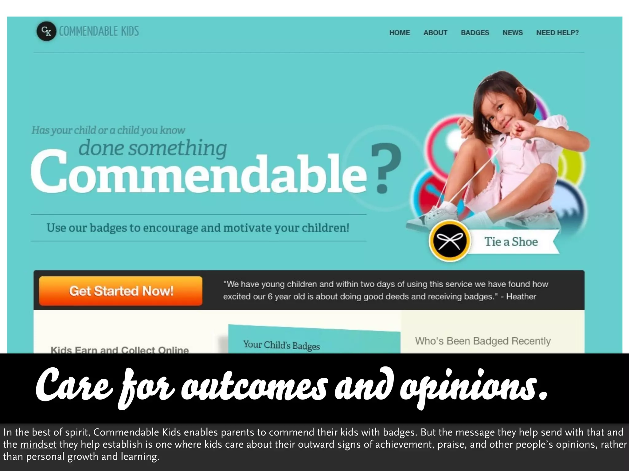Care for outcomes and opinions.
In the best of spirit, Commendable Kids enables parents to commend their kids with badges. But the message they help send with that and
the mindset they help establish is one where kids care about their outward signs of achievement, praise, and other people’s opinions, rather
than personal growth and learning.
 