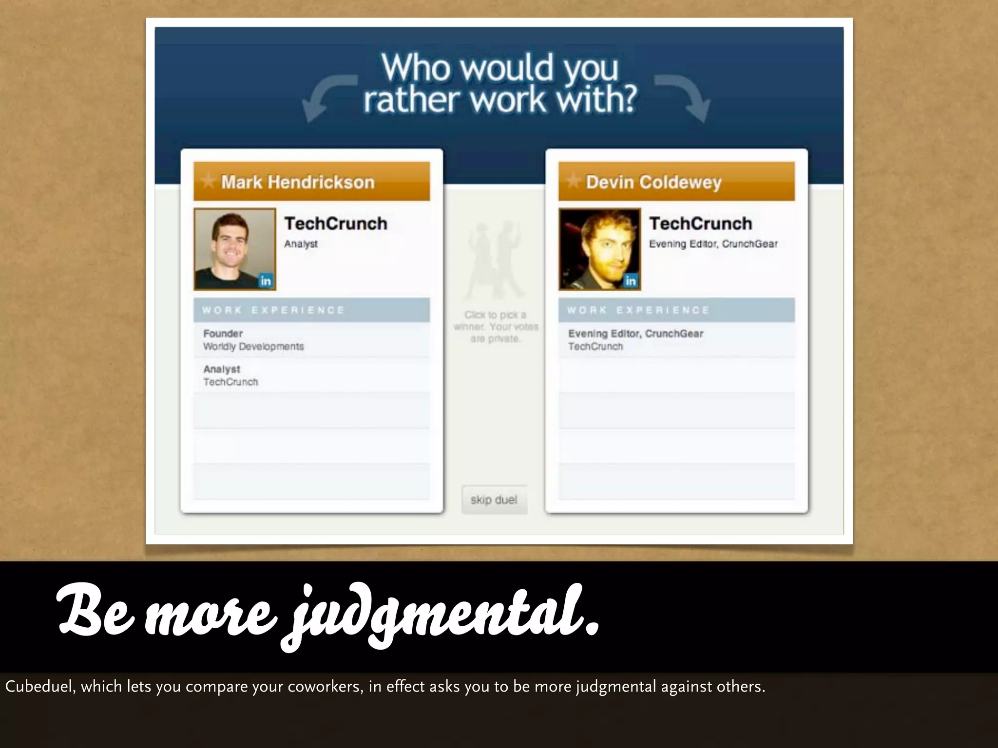 Be more judgmental.
Cubeduel, which lets you compare your coworkers, in effect asks you to be more judgmental against others.
 