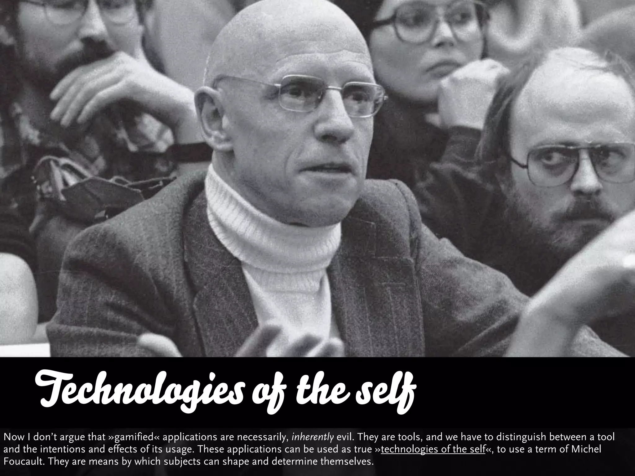 Technologies of the self
Now I don’t argue that »gamified« applications are necessarily, inherently evil. They are tools, and we have to distinguish between a tool
and the intentions and effects of its usage. These applications can be used as true »technologies of the self«, to use a term of Michel
Foucault. They are means by which subjects can shape and determine themselves.
 