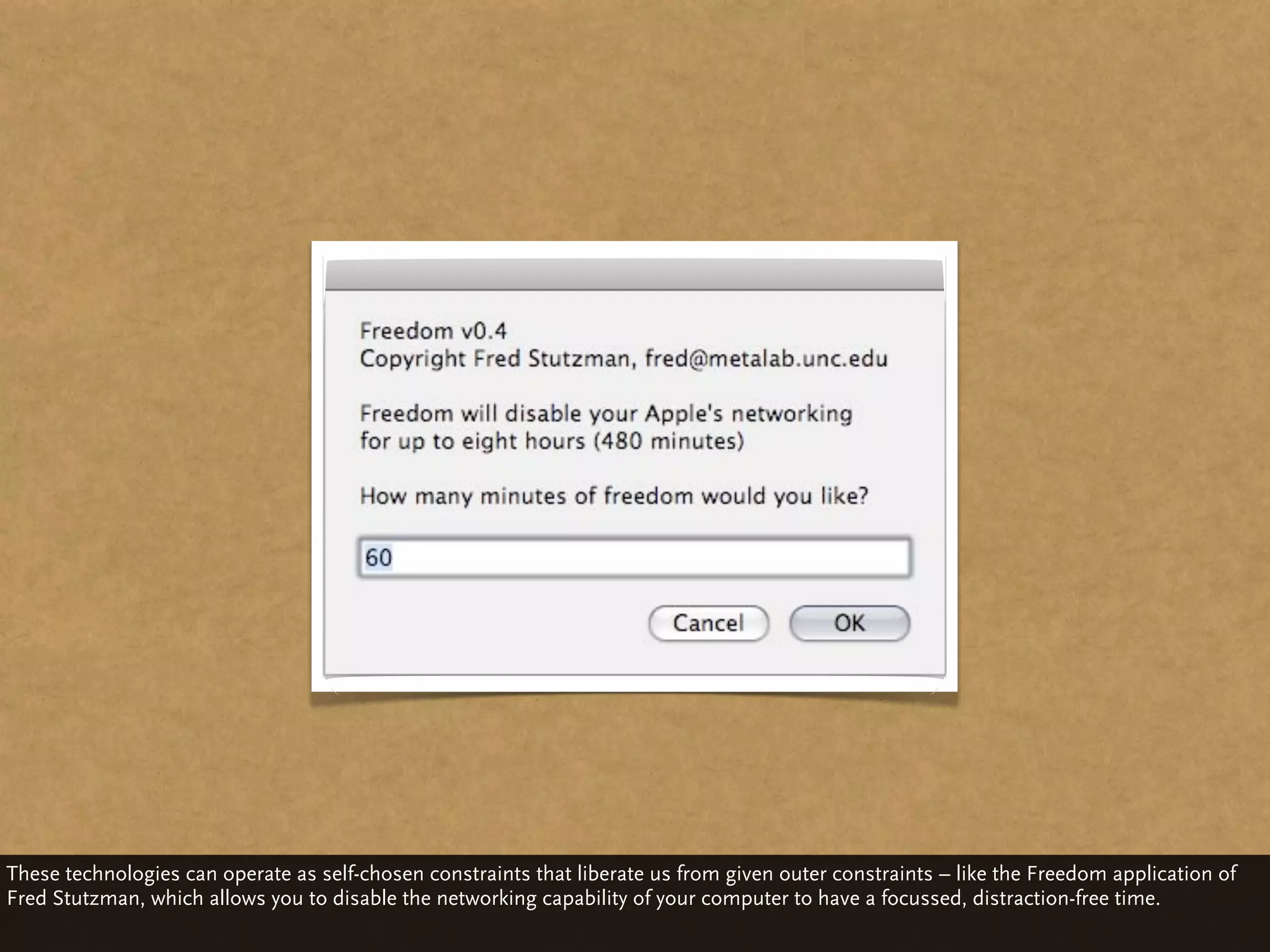 These technologies can operate as self-chosen constraints that liberate us from given outer constraints – like the Freedom application of
Fred Stutzman, which allows you to disable the networking capability of your computer to have a focussed, distraction-free time.
 