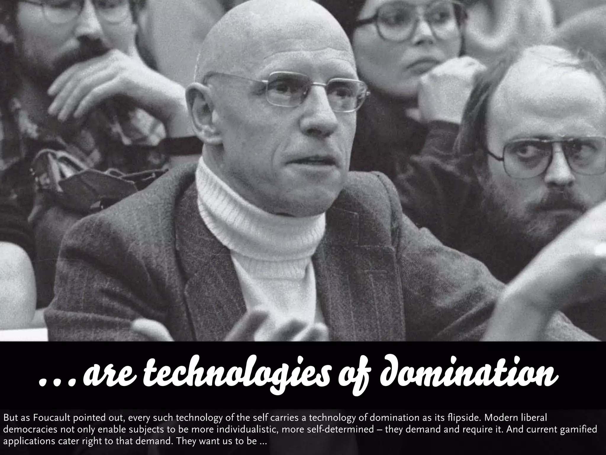 … are technologies of domination
But as Foucault pointed out, every such technology of the self carries a technology of domination as its flipside. Modern liberal
democracies not only enable subjects to be more individualistic, more self-determined – they demand and require it. And current gamified
applications cater right to that demand. They want us to be ...
 