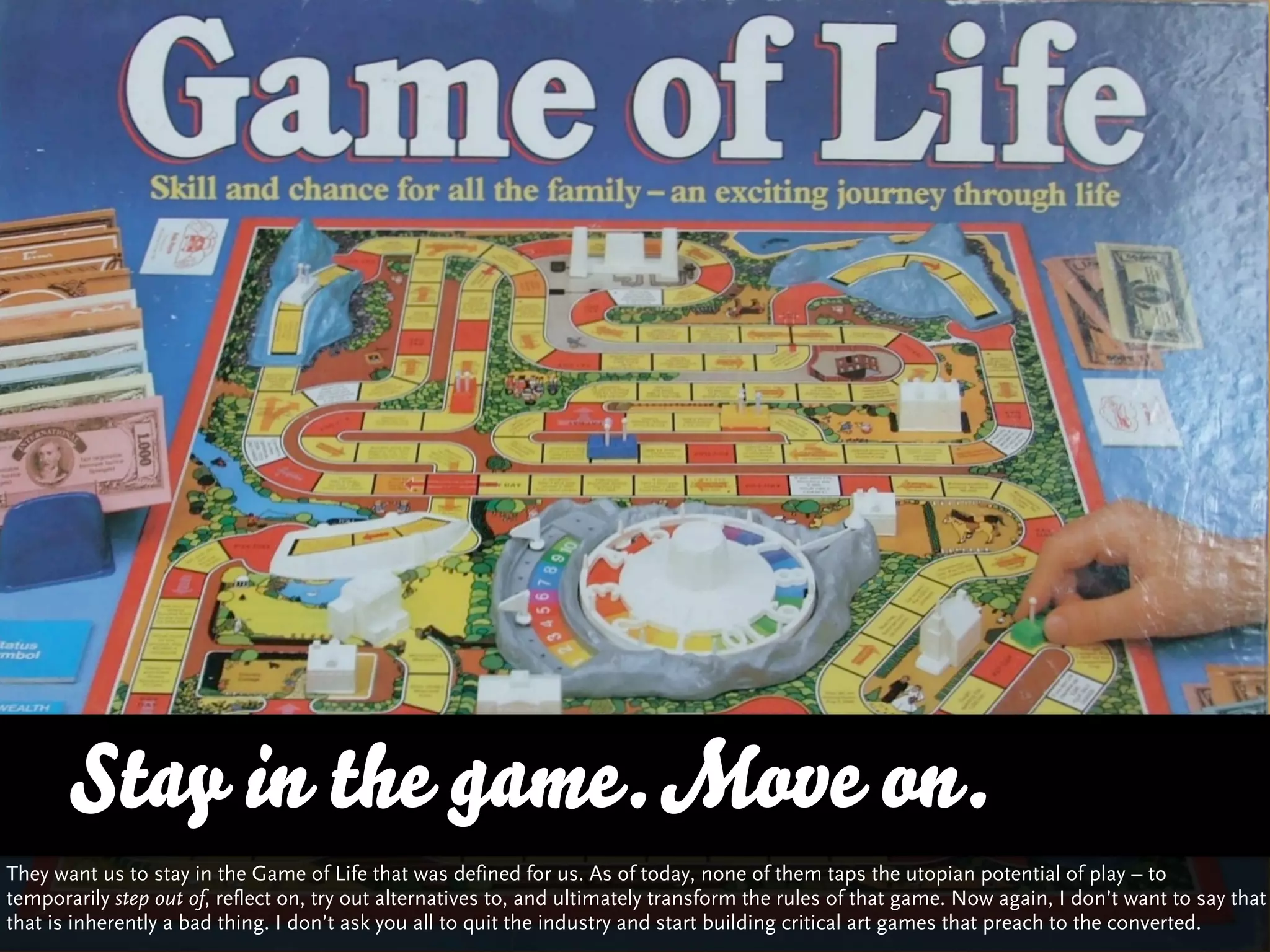 Stay in the game. Move on.
They want us to stay in the Game of Life that was defined for us. As of today, none of them taps the utopian potential of play – to
temporarily step out of, reflect on, try out alternatives to, and ultimately transform the rules of that game. Now again, I don’t want to say that
that is inherently a bad thing. I don’t ask you all to quit the industry and start building critical art games that preach to the converted.
 