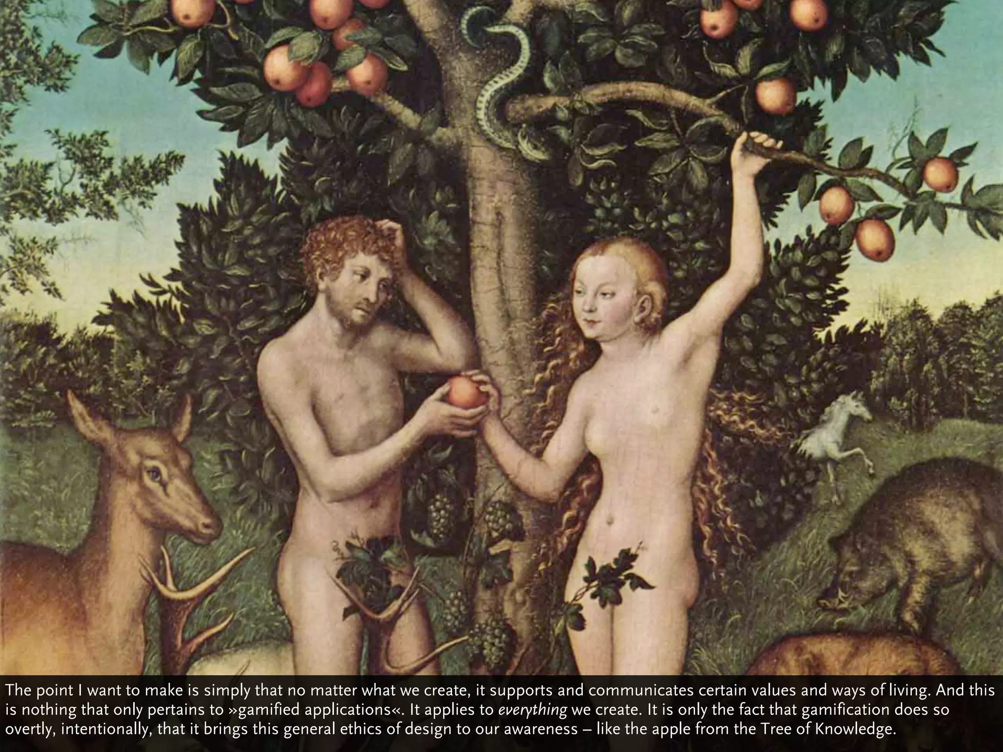 The point I want to make is simply that no matter what we create, it supports and communicates certain values and ways of living. And this
is nothing that only pertains to »gamified applications«. It applies to everything we create. It is only the fact that gamification does so
overtly, intentionally, that it brings this general ethics of design to our awareness – like the apple from the Tree of Knowledge.
 