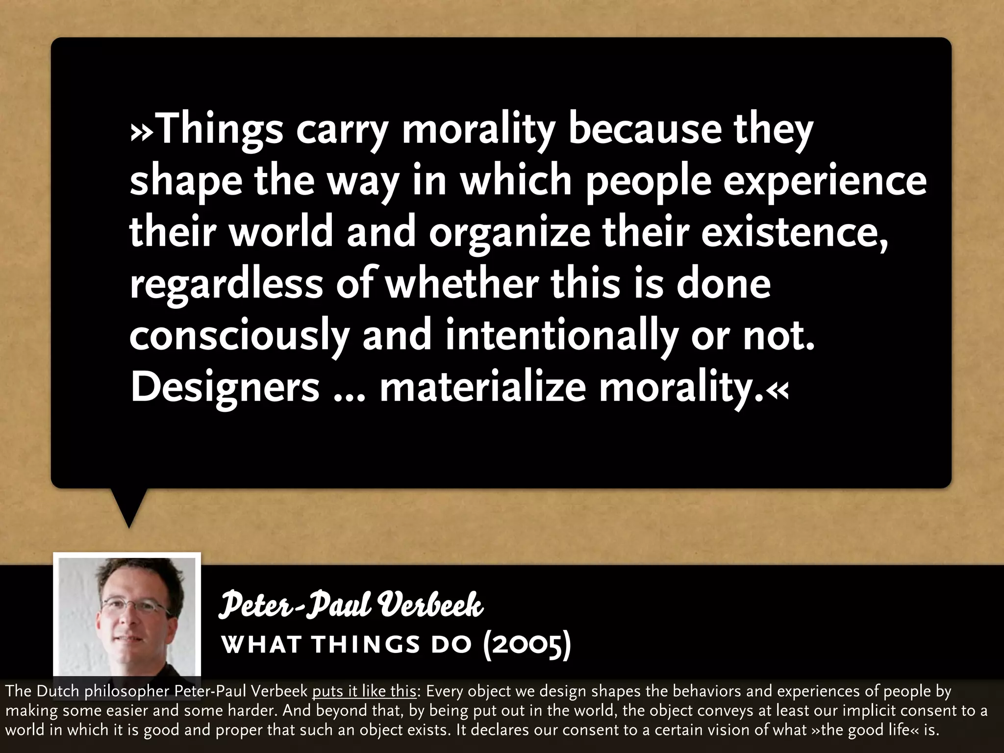 »Things carry morality because they
                 shape the way in which people experience
                 their world and organize their existence,
                 regardless of whether this is done
                 consciously and intentionally or not.
                 Designers ... materialize morality.«



                             Peter-Paul Verbeek
                             what things do (2005)
The Dutch philosopher Peter-Paul Verbeek puts it like this: Every object we design shapes the behaviors and experiences of people by
making some easier and some harder. And beyond that, by being put out in the world, the object conveys at least our implicit consent to a
world in which it is good and proper that such an object exists. It declares our consent to a certain vision of what »the good life« is.
 