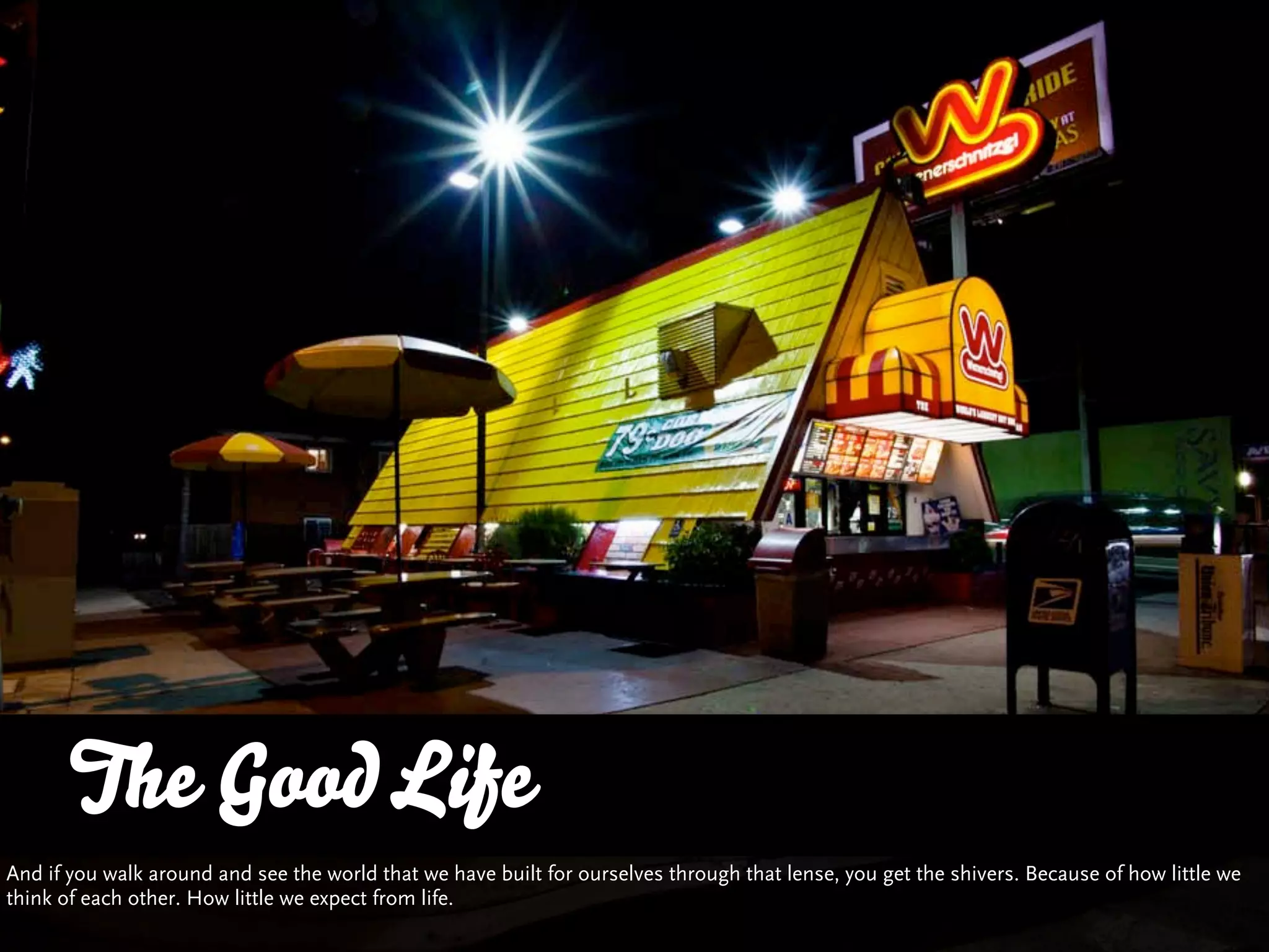 The Good Life
And if you walk around and see the world that we have built for ourselves through that lense, you get the shivers. Because of how little we
think of each other. How little we expect from life.
 