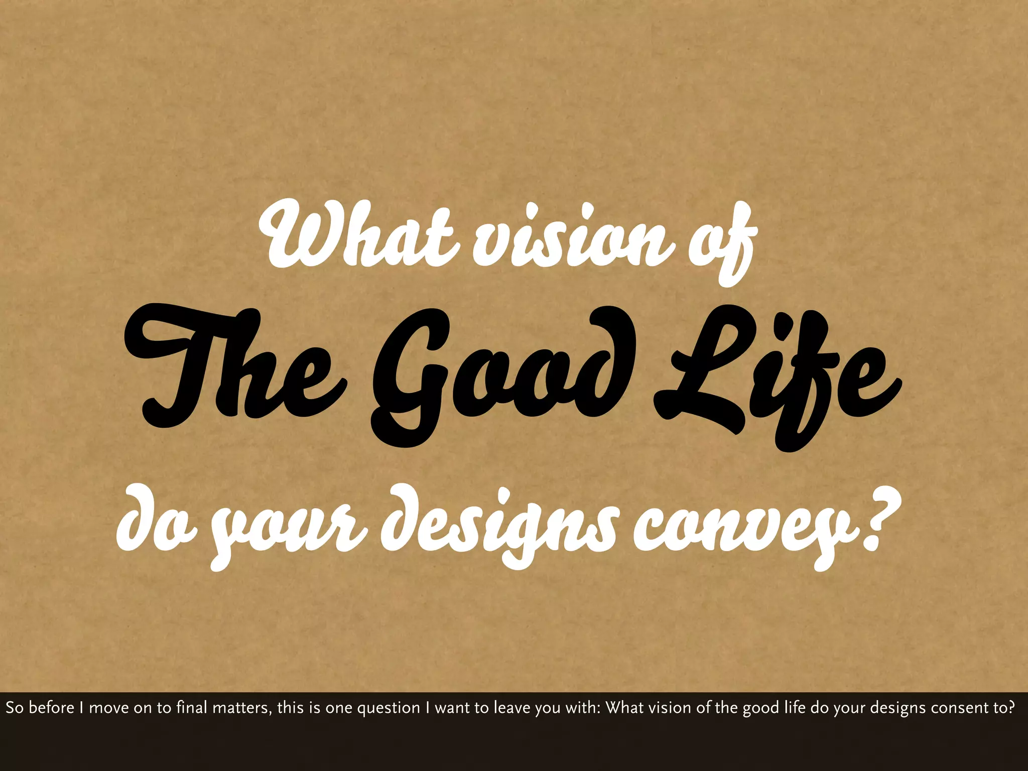 What vision of
                The Good Life
               do your designs convey?
So before I move on to final matters, this is one question I want to leave you with: What vision of the good life do your designs consent to?
 