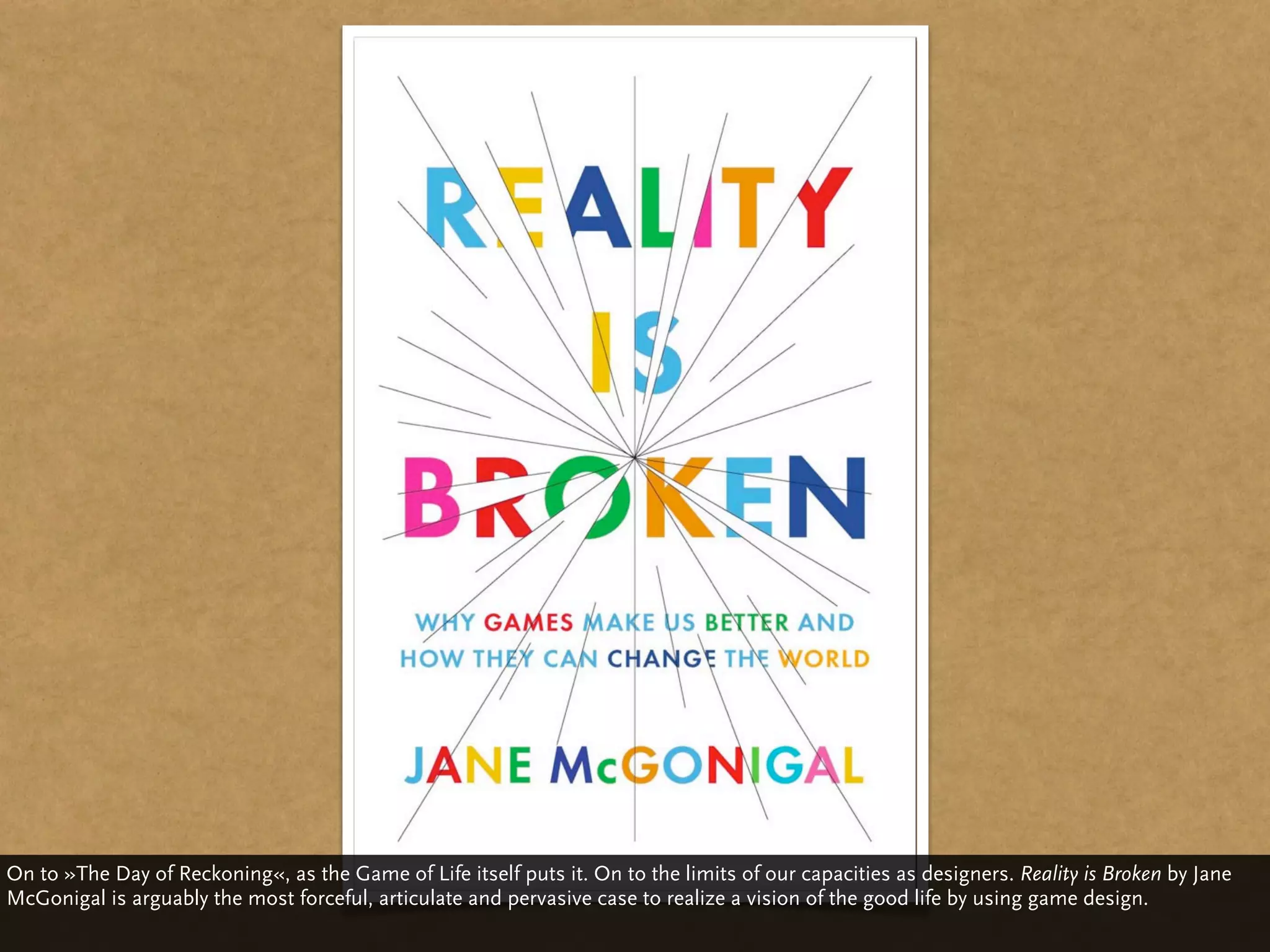 On to »The Day of Reckoning«, as the Game of Life itself puts it. On to the limits of our capacities as designers. Reality is Broken by Jane
McGonigal is arguably the most forceful, articulate and pervasive case to realize a vision of the good life by using game design.
 