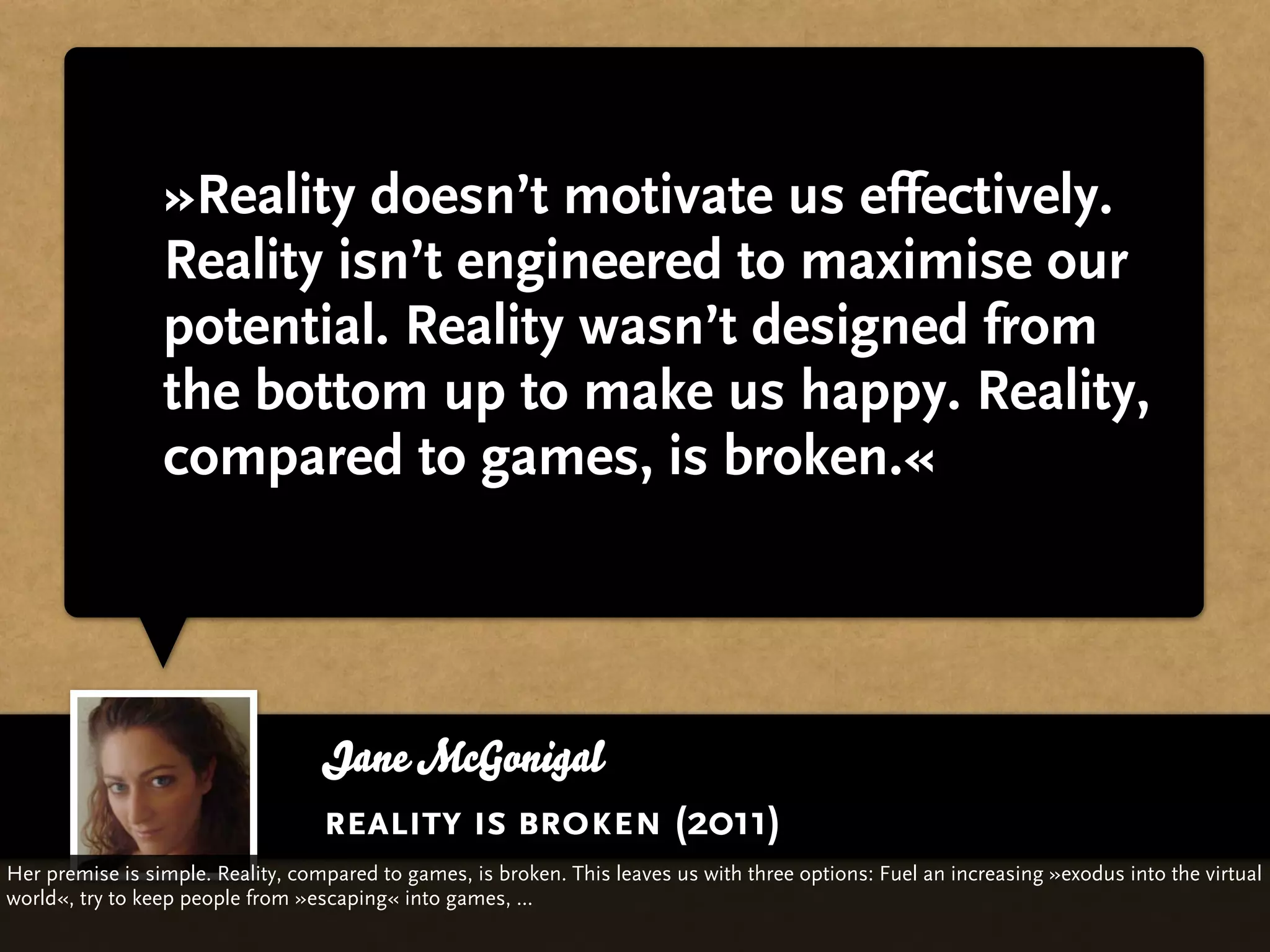 »Reality doesn’t motivate us effectively.
                 Reality isn’t engineered to maximise our
                 potential. Reality wasn’t designed from
                 the bottom up to make us happy. Reality,
                 compared to games, is broken.«




                                   Jane McGonigal
                                   reality is broken (2011)
Her premise is simple. Reality, compared to games, is broken. This leaves us with three options: Fuel an increasing »exodus into the virtual
world«, try to keep people from »escaping« into games, ...
 