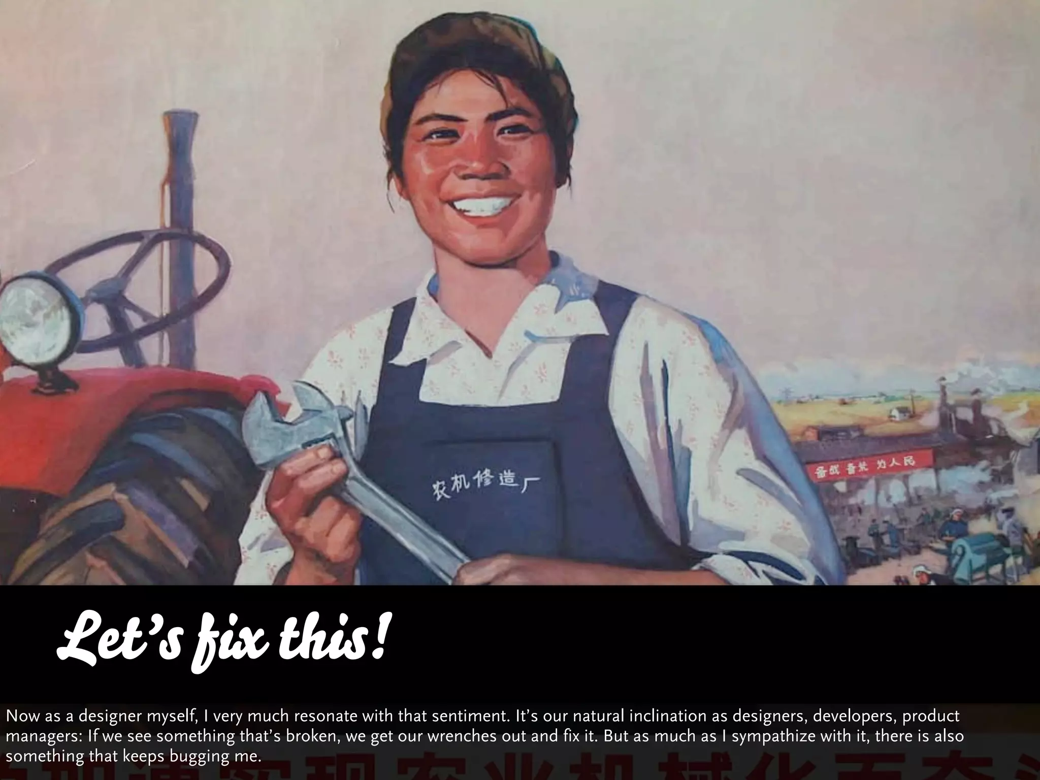 Let’s fix this!
Now as a designer myself, I very much resonate with that sentiment. It’s our natural inclination as designers, developers, product
managers: If we see something that’s broken, we get our wrenches out and fix it. But as much as I sympathize with it, there is also
something that keeps bugging me.
 