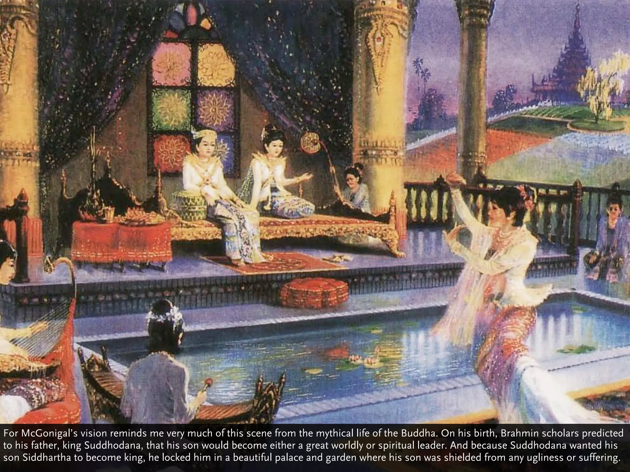 For McGonigal’s vision reminds me very much of this scene from the mythical life of the Buddha. On his birth, Brahmin scholars predicted
to his father, king Suddhodana, that his son would become either a great worldly or spiritual leader. And because Suddhodana wanted his
son Siddhartha to become king, he locked him in a beautiful palace and garden where his son was shielded from any ugliness or suffering.
 