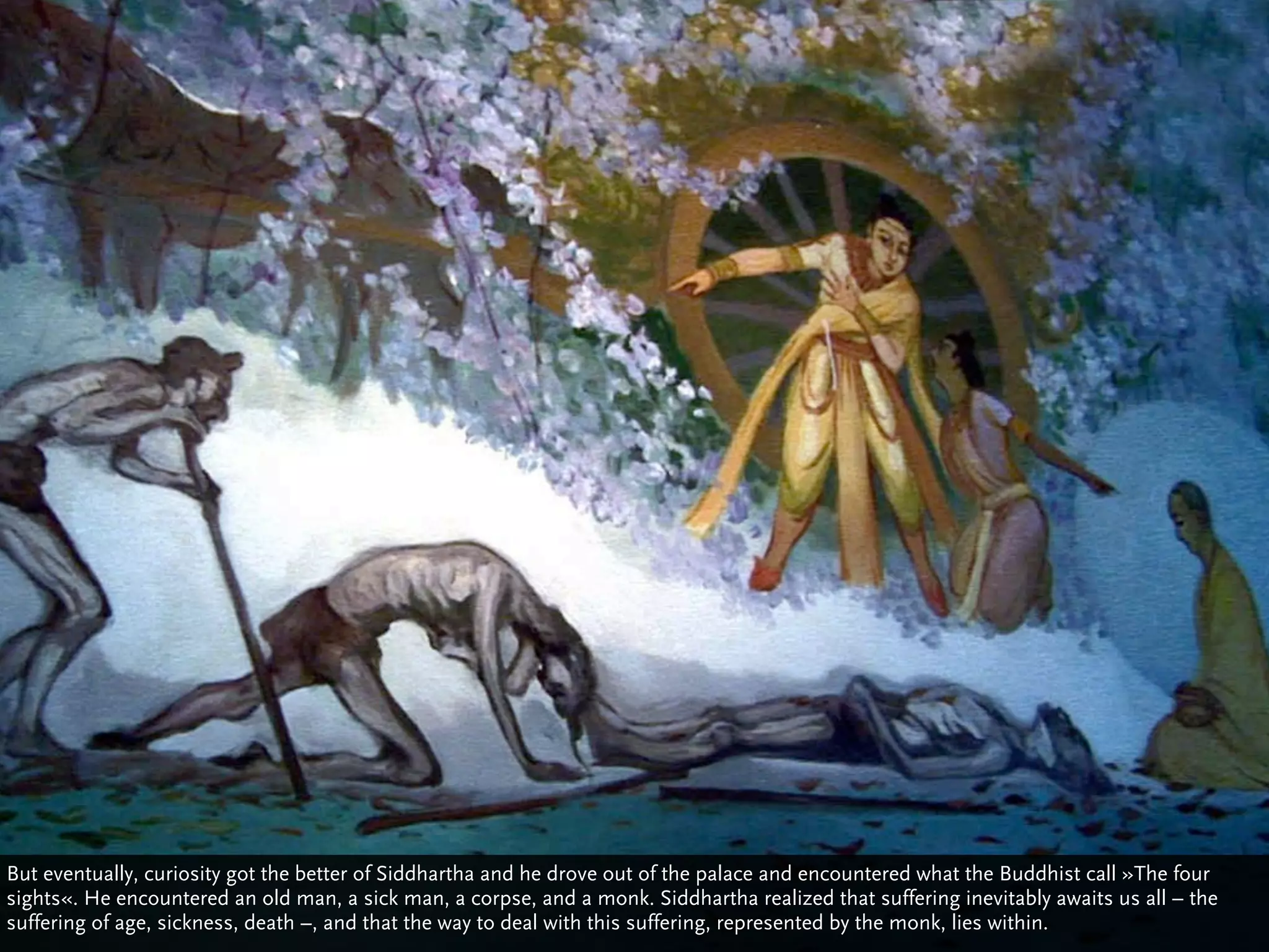 But eventually, curiosity got the better of Siddhartha and he drove out of the palace and encountered what the Buddhist call »The four
sights«. He encountered an old man, a sick man, a corpse, and a monk. Siddhartha realized that suffering inevitably awaits us all – the
suffering of age, sickness, death –, and that the way to deal with this suffering, represented by the monk, lies within.
 