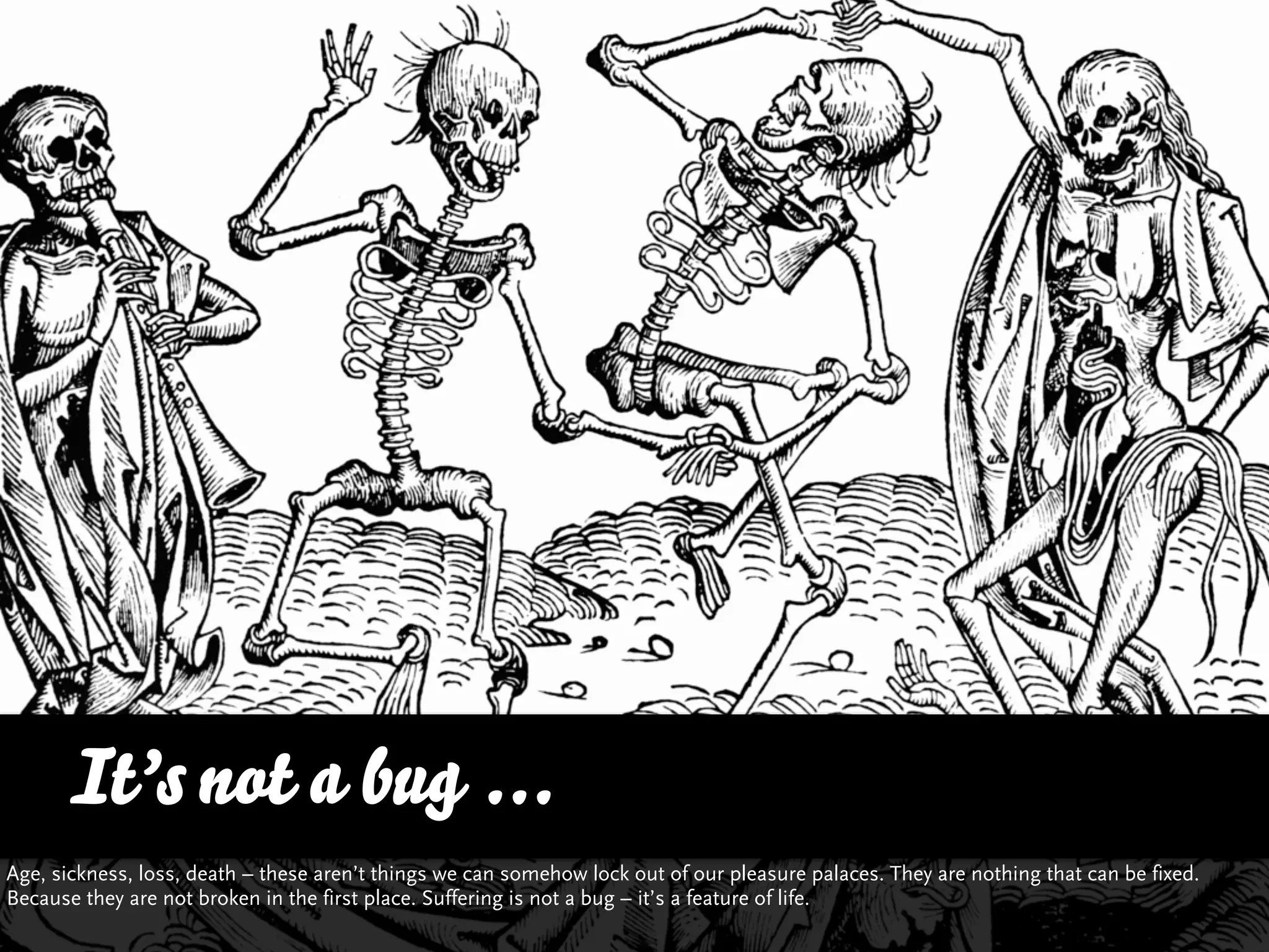 It’s not a bug ...
Age, sickness, loss, death – these aren’t things we can somehow lock out of our pleasure palaces. They are nothing that can be fixed.
Because they are not broken in the first place. Suffering is not a bug – it’s a feature of life.
 