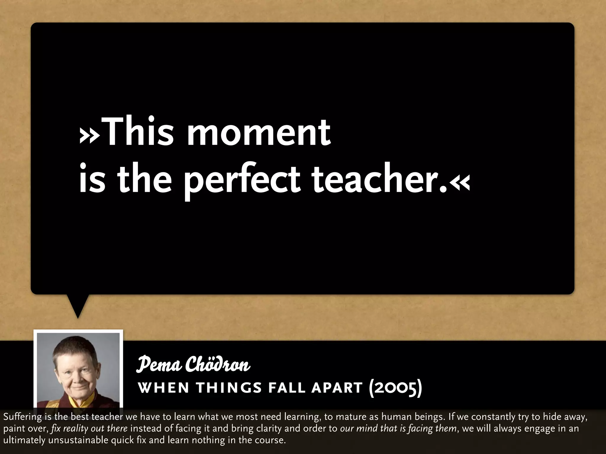 »This moment
                  is the perfect teacher.«



                                Pema Chödron
                                when things fall apart (2005)
Suffering is the best teacher we have to learn what we most need learning, to mature as human beings. If we constantly try to hide away,
paint over, fix reality out there instead of facing it and bring clarity and order to our mind that is facing them, we will always engage in an
ultimately unsustainable quick fix and learn nothing in the course.
 