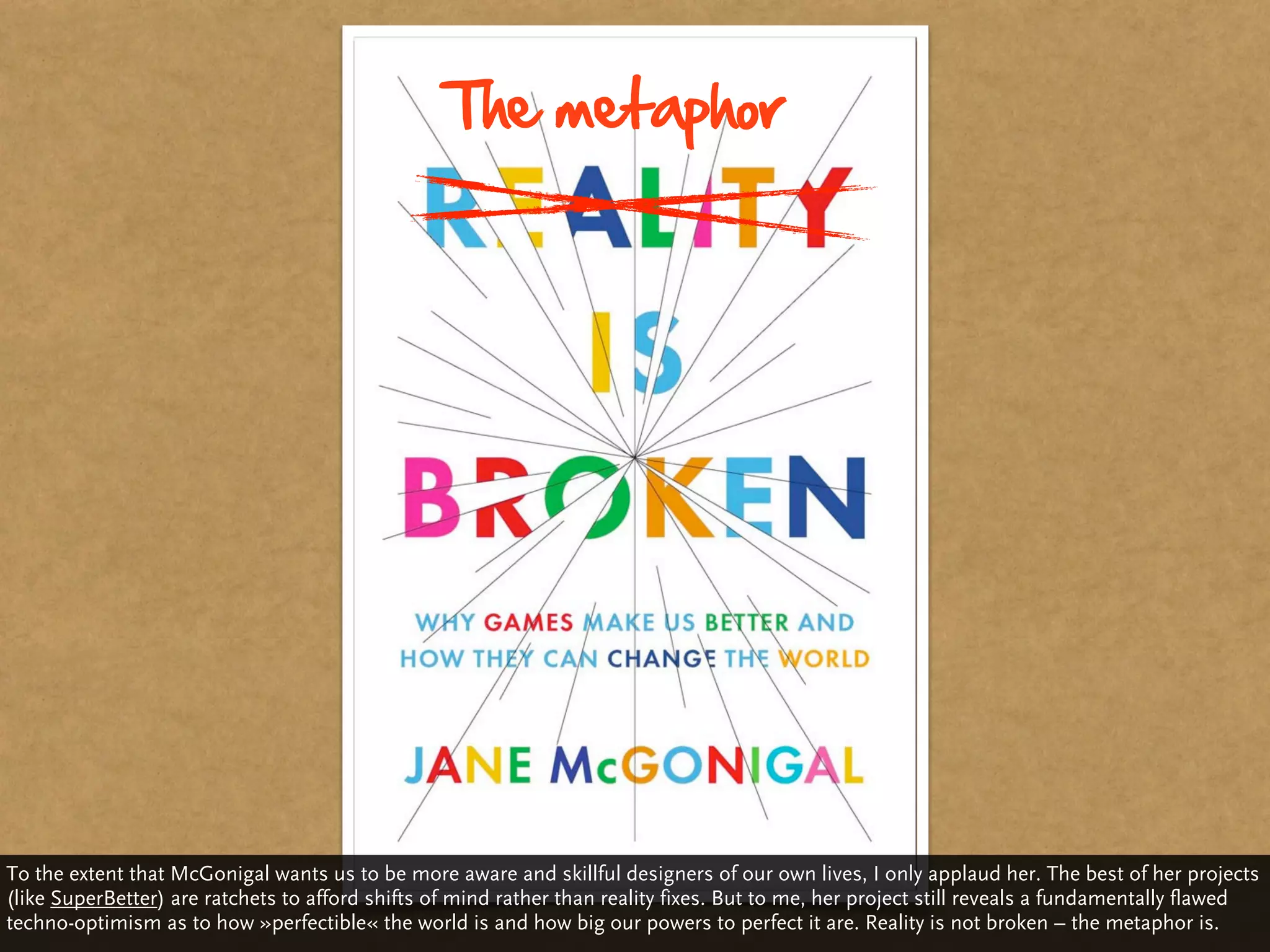 The metaphor




To the extent that McGonigal wants us to be more aware and skillful designers of our own lives, I only applaud her. The best of her projects
(like SuperBetter) are ratchets to afford shifts of mind rather than reality fixes. But to me, her project still reveals a fundamentally flawed
techno-optimism as to how »perfectible« the world is and how big our powers to perfect it are. Reality is not broken – the metaphor is.
 