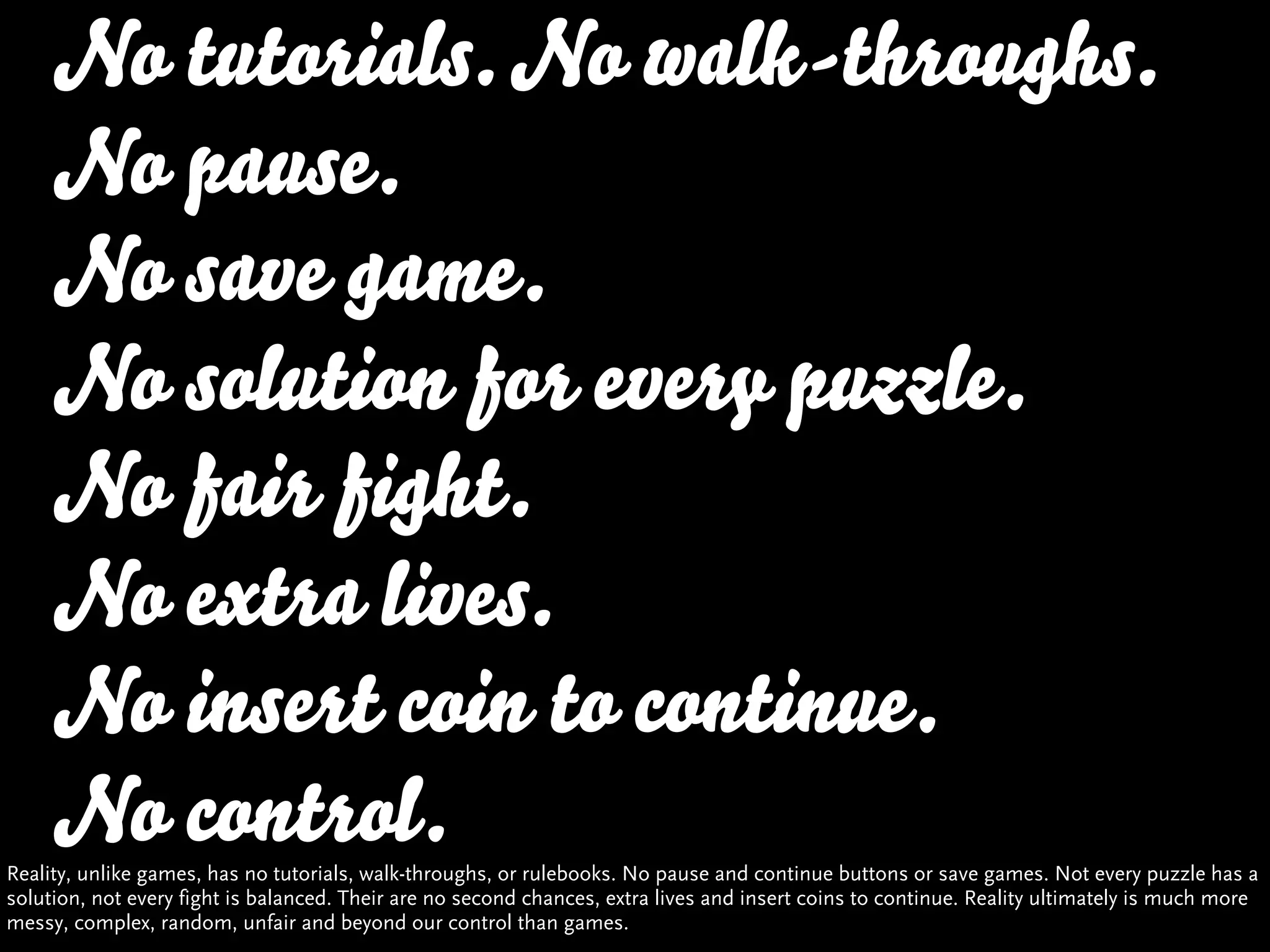 No tutorials. No walk-throughs.
     No pause.
     No save game.
     No solution for every puzzle.
     No fair fight.
     No extra lives.
     No insert coin to continue.
     No control.
Reality, unlike games, has no tutorials, walk-throughs, or rulebooks. No pause and continue buttons or save games. Not every puzzle has a
solution, not every fight is balanced. Their are no second chances, extra lives and insert coins to continue. Reality ultimately is much more
messy, complex, random, unfair and beyond our control than games.
 