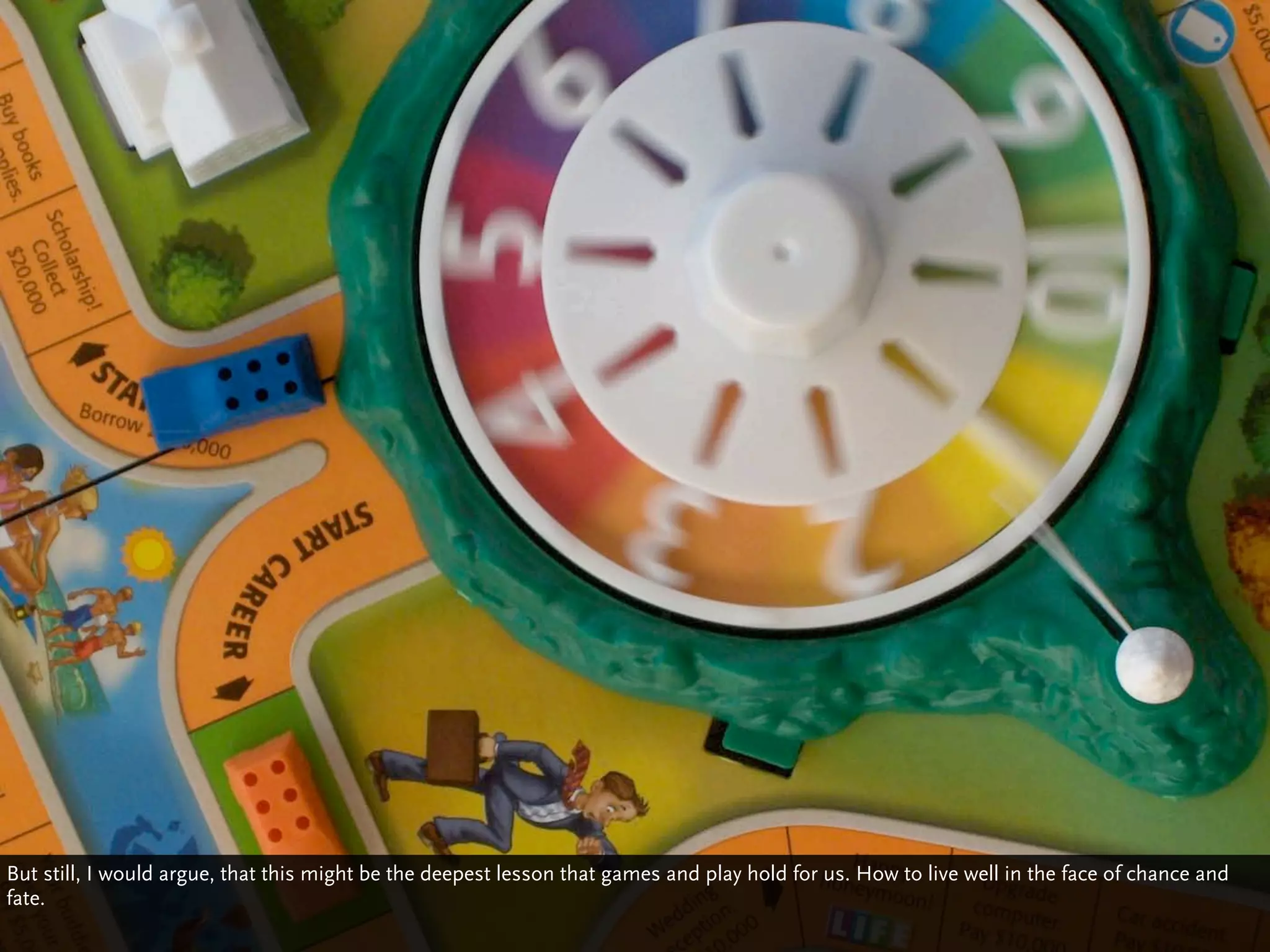 But still, I would argue, that this might be the deepest lesson that games and play hold for us. How to live well in the face of chance and
fate.
 