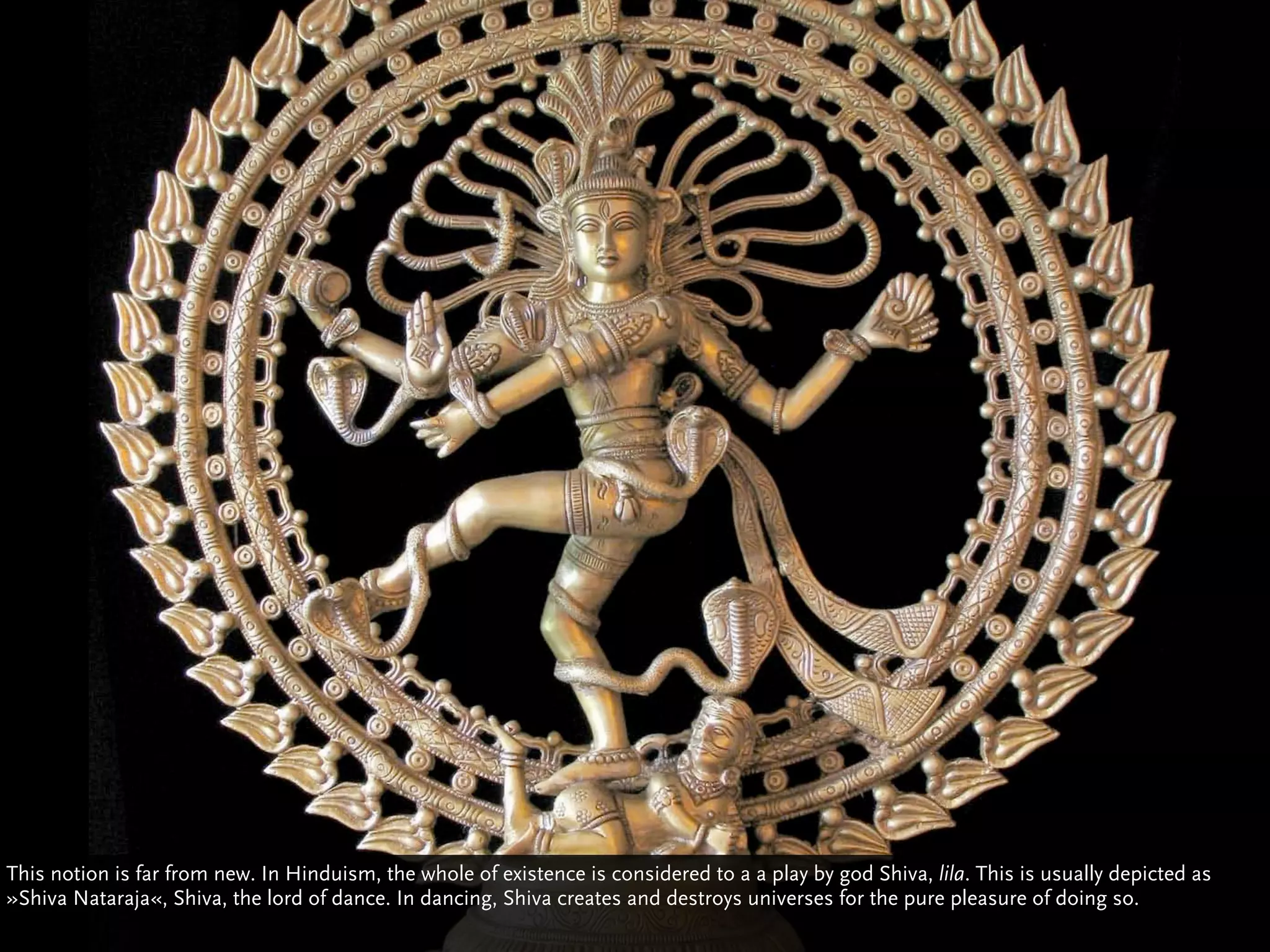This notion is far from new. In Hinduism, the whole of existence is considered to a a play by god Shiva, lila. This is usually depicted as
»Shiva Nataraja«, Shiva, the lord of dance. In dancing, Shiva creates and destroys universes for the pure pleasure of doing so.
 