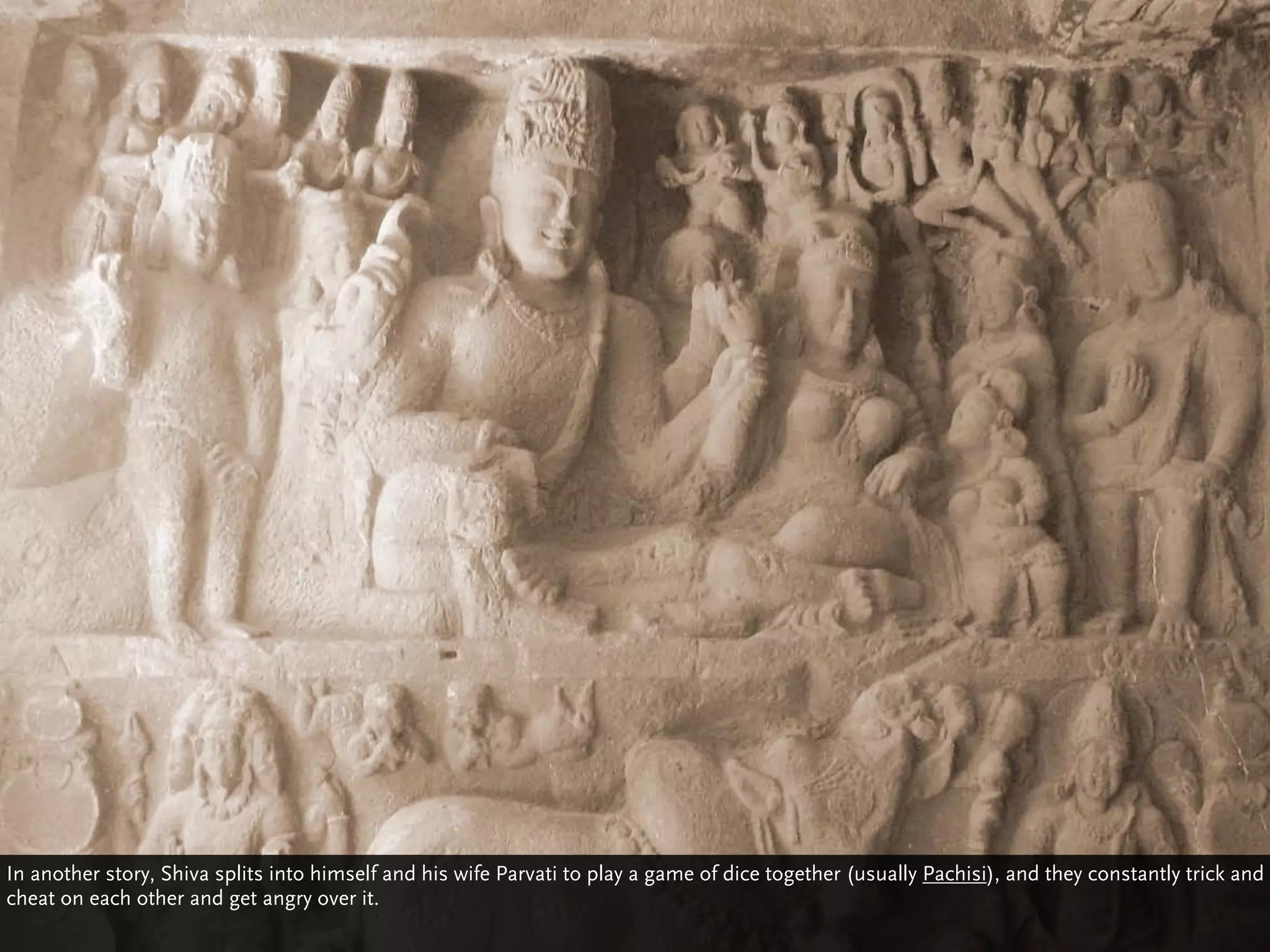 In another story, Shiva splits into himself and his wife Parvati to play a game of dice together (usually Pachisi), and they constantly trick and
cheat on each other and get angry over it.
 