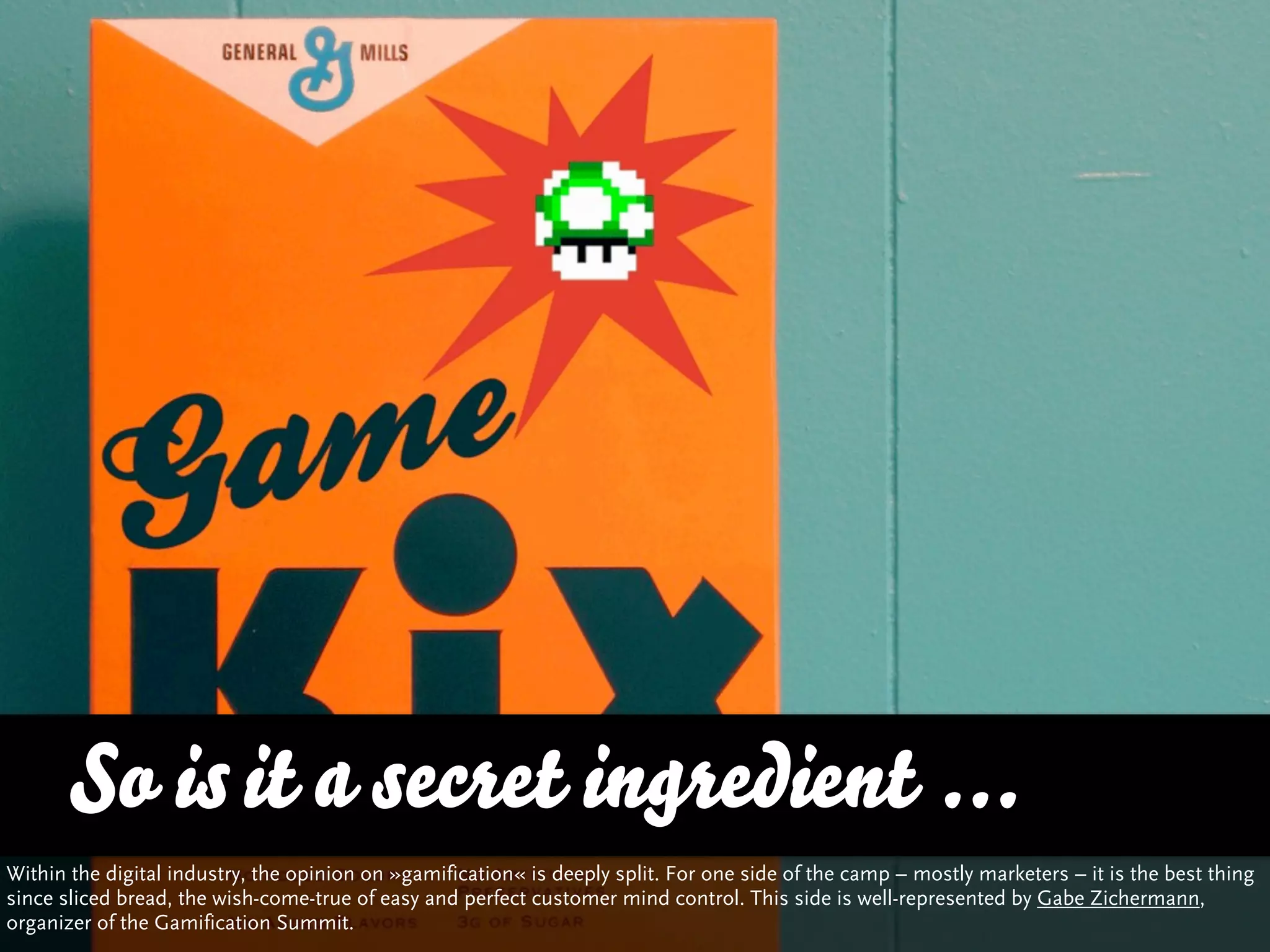 So is it a secret ingredient ...
Within the digital industry, the opinion on »gamification« is deeply split. For one side of the camp – mostly marketers – it is the best thing
since sliced bread, the wish-come-true of easy and perfect customer mind control. This side is well-represented by Gabe Zichermann,
organizer of the Gamification Summit.
 